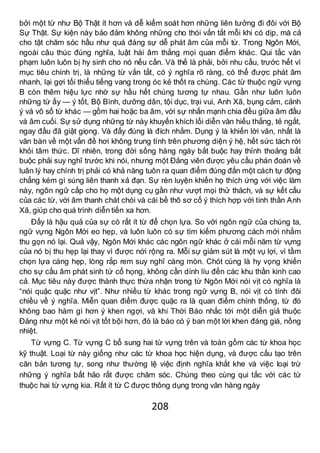 208
bởi một từ như Bộ Thật ít hơn và dễ kiểm soát hơn những liên tưởng đi đôi với Bộ
Sự Thật. Sự kiện này bảo đảm không những cho thói vắn tắt mỗi khi có dịp, mà cả
cho tật chăm sóc hầu như quá đáng sự dễ phát âm của mỗi từ. Trong Ngôn Mới,
ngoài câu thúc đúng nghĩa, luật hài âm thắng mọi quan điểm khác. Qui tắc văn
phạm luôn luôn bị hy sinh cho nó nếu cần. Và thế là phải, bởi nhu cầu, trước hết vì
mục tiêu chính trị, là những từ vắn tắt, có ý nghĩa rõ ràng, có thể được phát âm
nhanh, lại gợi tối thiểu tiếng vang trong óc kẻ thốt ra chúng. Các từ thuộc ngữ vựng
B còn thêm hiệu lực nhờ sự hầu hết chúng tương tự nhau. Gần như luôn luôn
những từ ấy — ý tốt, Bộ Bình, dưỡng dân, tội dục, trại vui, Anh Xã, bụng cảm, cảnh
ý và vô số từ khác — gồm hai hoặc ba âm, với sự nhấn mạnh chia đều giữa âm đầu
và âm cuối. Sự sử dụng những từ này khuyến khích lối diễn văn hiếu thắng, tẻ ngắt,
ngay đầu đã giật giọng. Và đấy đúng là đích nhắm. Dụng ý là khiến lời văn, nhất là
văn bàn về một vấn đề hơi không trung tính trên phương diện ý hệ, hết sức tách rời
khỏi tâm thức. Dĩ nhiên, trong đời sống hàng ngày bắt buộc hay thỉnh thoảng bắt
buộc phải suy nghĩ trước khi nói, nhưng một Đảng viên được yêu cầu phán đoán về
luân lý hay chính trị phải có khả năng tuôn ra quan điểm đúng đắn một cách tự động
chẳng kém gì súng liên thanh xả đạn. Sự rèn luyện khiến họ thích ứng với việc làm
này, ngôn ngữ cấp cho họ một dụng cụ gần như vượt mọi thử thách, và sự kết cấu
của các từ, với âm thanh chát chói và cái bề thô sơ cố ý thích hợp với tinh thần Anh
Xã, giúp cho quá trình diễn tiến xa hơn.
Đấy là hậu quả của sự có rất ít từ để chọn lựa. So với ngôn ngữ của chúng ta,
ngữ vựng Ngôn Mới eo hẹp, và luôn luôn có sự tìm kiếm phương cách mới nhằm
thu gọn nó lại. Quả vậy, Ngôn Mới khác các ngôn ngữ khác ở cái mỗi năm từ vựng
của nó bị thu hẹp lại thay vì được nới rộng ra. Mỗi sự giảm sút là một vụ lợi, vì tầm
chọn lựa càng hẹp, lòng rắp rem suy nghĩ càng mòn. Chót cùng là hy vọng khiến
cho sự cấu âm phát sinh từ cổ họng, không cần dính líu đến các khu thần kinh cao
cả. Mục tiêu này được thành thực thừa nhận trong từ Ngôn Mới nói vịt có nghĩa là
“nói quặc quặc như vịt”. Như nhiều từ khác trong ngữ vựng B, nói vịt có tính đôi
chiều về ý nghĩa. Miễn quan điểm được quặc ra là quan điểm chính thống, từ đó
không bao hàm gì hơn ý khen ngợi, và khi Thời Báo nhắc tới một diễn giả thuộc
Đảng như một kẻ nói vịt tốt bội hơn, đó là báo có ý ban một lời khen đáng giá, nồng
nhiệt.
Từ vựng C. Từ vựng C bổ sung hai từ vựng trên và toàn gồm các từ khoa học
kỹ thuật. Loại từ này giống như các từ khoa học hiện dụng, và được cấu tạo trên
căn bản tương tự, song như thường lệ việc định nghĩa khắt khe và việc loại trừ
những ý nghĩa bất hảo rất được chăm sóc. Chúng theo cùng qui tắc với các từ
thuộc hai từ vựng kia. Rất ít từ C được thông dụng trong văn hàng ngày
 