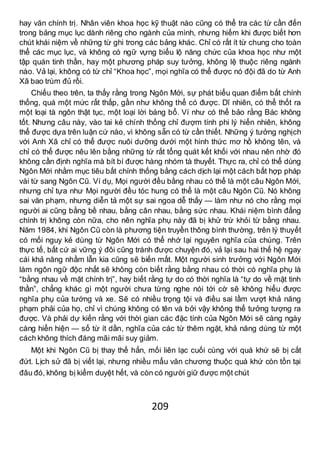 209
hay văn chính trị. Nhân viên khoa học kỹ thuật nào cũng có thể tra các từ cần đến
trong bảng mục lục dành riêng cho ngành của mình, nhưng hiếm khi được biết hơn
chút khái niệm về những từ ghi trong các bảng khác. Chỉ có rất ít từ chung cho toàn
thể các mục lục, và không có ngữ vựng biểu lộ năng chức của khoa học như một
tập quán tinh thần, hay một phương pháp suy tưởng, không lệ thuộc riêng ngành
nào. Vả lại, không có từ chỉ “Khoa học”, mọi nghĩa có thể được nó đội đã do từ Anh
Xã bao trùm đủ rồi.
Chiếu theo trên, ta thấy rằng trong Ngôn Mới, sự phát biểu quan điểm bất chính
thống, quá một mức rất thấp, gần như không thể có được. Dĩ nhiên, có thể thốt ra
một loại tà ngôn thật tục, một loại lời báng bổ. Ví như có thể bảo rằng Bác không
tốt. Nhưng câu này, vào tai kẻ chính thống chỉ đượm tính phi lý hiển nhiên, không
thể được dựa trên luận cứ nào, vì không sẵn có từ cần thiết. Những ý tưởng nghịch
với Anh Xã chỉ có thể được nuôi dưỡng dưới một hình thức mơ hồ không tên, và
chỉ có thể được nêu lên bằng những từ rất tổng quát kết khối với nhau nên nhờ đó
không cần định nghĩa mà bít bí được hàng nhóm tà thuyết. Thực ra, chỉ có thể dùng
Ngôn Mới nhằm mục tiêu bất chính thống bằng cách dịch lại một cách bất hợp pháp
vài từ sang Ngôn Cũ. Ví dụ, Mọi người đều bằng nhau có thể là một câu Ngôn Mới,
nhưng chỉ tựa như Mọi người đều tóc hung có thể là một câu Ngôn Cũ. Nó không
sai văn phạm, nhưng diễn tả một sự sai ngoa dễ thấy — làm như nó cho rằng mọi
người ai cũng bằng bề nhau, bằng cân nhau, bằng sức nhau. Khái niệm bình đẳng
chính trị không còn nữa, cho nên nghĩa phụ này đã bị khử trừ khỏi từ bằng nhau.
Năm 1984, khi Ngôn Cũ còn là phương tiện truyền thông bình thường, trên lý thuyết
có mối nguy kẻ dùng từ Ngôn Mới có thể nhớ lại nguyên nghĩa của chúng. Trên
thực tế, bất cứ ai vững ý đôi cũng tránh được chuyện đó, vả lại sau hai thế hệ ngay
cái khả năng nhầm lẫn kia cũng sẽ biến mất. Một người sinh trưởng với Ngôn Mới
làm ngôn ngữ độc nhất sẽ không còn biết rằng bằng nhau có thời có nghĩa phụ là
“bằng nhau về mặt chính trị”, hay biết rằng tự do có thời nghĩa là “tự do về mặt tinh
thần”, chẳng khác gì một người chưa từng nghe nói tới cờ sẽ không hiểu được
nghĩa phụ của tướng và xe. Sẽ có nhiều trọng tội và điều sai lầm vượt khả năng
phạm phải của họ, chỉ vì chúng không có tên và bởi vậy không thể tưởng tượng ra
được. Và phải dự kiến rằng với thời gian các đặc tính của Ngôn Mới sẽ càng ngày
càng hiển hiện — số từ ít dần, nghĩa của các từ thêm ngặt, khả năng dùng từ một
cách không thích đáng mãi mãi suy giảm.
Một khi Ngôn Cũ bị thay thế hẳn, mối liên lạc cuối cùng với quá khứ sẽ bị cắt
đứt. Lịch sử đã bị viết lại, nhưng nhiều mẩu văn chương thuộc quá khứ còn tồn tại
đâu đó, không bị kiểm duyệt hết, và còn có người giữ được một chút
 