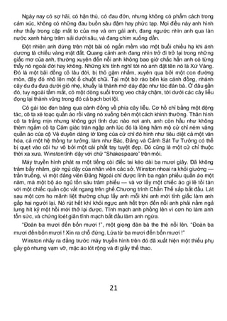 21
Ngày nay có sợ hãi, có hận thù, có đau đớn, nhưng không có phẩm cách trong
cảm xúc, không có những đau buồn sâu đậm hay phức tạp. Mọi điều này anh hình
như thấy trong cặp mắt to của mẹ và em gái anh, đang ngước nhìn anh qua làn
nước xanh hàng trăm sải dưới sâu, và đang chìm xuống dần.
Đột nhiên anh đứng trên một bãi cỏ ngắn mềm vào một buổi chiều hạ khi ánh
dương tà chiếu vàng mặt đất. Quang cảnh anh đang nhìn trở đi trở lại trong những
giấc mơ của anh, thường xuyên đến nỗi anh không bao giờ chắc hẳn anh có từng
thấy nó ngoài đời hay không. Những khi tỉnh nghĩ tới nó anh đặt tên nó là Xứ Vàng.
Đó là một bãi đồng cỏ lâu đời, bị thỏ gặm nhấm, xuyên qua bởi một con đường
mòn, đây đó nhô lên một ổ chuột chũi. Tại một bờ rào bên kia cánh đồng, nhánh
cây du đu đưa dưới gió nhẹ, khuấy lá thành mớ dày đặc như tóc đàn bà. Ở đâu gần
đó, tuy ngoài tầm mắt, có một dòng suối trong veo chảy chậm, tới dưới các cây liễu
đọng lại thành vũng trong đó cá bạch bơi lội.
Cô gái tóc đen băng qua cánh đồng về phía cây liễu. Cơ hồ chỉ bằng một động
tác, cô ta xé toạc quần áo rồi văng nó xuống bên một cách khinh thường. Thân hình
cô ta trắng mịn nhưng không gợi tình dục nào nơi anh, anh còn hầu như không
thèm ngắm cô tạ Cảm giác tràn ngập anh lúc đó là lòng hâm mộ cử chỉ ném văng
quần áo của cộ Vẻ duyên dáng lờ lững của cử chỉ đó hình như tiêu diệt cả một văn
hóa, cả một hệ thống tư tưởng, làm như Bác, Đảng và Cảnh Sát Tư Tưởng có thể
bị quẹt vào cõi hư vô bởi một cái phất tay tuyệt đẹp. Đó cũng là một cử chỉ thuộc
thời xa xưa. Winstontỉnh dậy với chữ “Shakespeare” trên môi.
Máy truyền hình phát ra một tiếng còi điếc tai kéo dài ba mươi giây. Đã không
trăm bẩy nhăm, giờ ngủ dậy của nhân viên các sở. Winston nhoai ra khỏi giường —
trần truồng, vì một đảng viên Đảng Ngoài chỉ được lĩnh ba ngàn phiếu quần áo một
năm, mà một bộ áo ngủ tốn sáu trăm phiếu — và vơ lấy một chiếc áo gi lê tồi tàn
với một chiếc quần cộc vắt ngang trên ghế.Chương trình Chấn Thể sắp bắt đầu. Lát
sau một cơn ho mãnh liệt thường chụp lấy anh mỗi khi anh mới tỉnh giấc làm anh
gấp hai người lại. Nó rút hết khí khỏi ngực anh hết trọn đến nỗi anh phải nằm ngả
lưng hít kỹ một hồi mới thở lại được. Tĩnh mạch anh phồng lên vì cơn ho làm anh
tổn sức, và chứng loét giãn tĩnh mạch bắt đầu làm anh ngứa.
“Đoàn ba mươi đến bốn mươi !”, một giọng đàn bà the thé nổi lên. “Đoàn ba
mươi đến bốn mươi ! Xin ra chỗ đứng. Lứa từ ba mươi đến bốn mươi !”
Winston nhảy ra đằng trước máy truyền hình trên đó đã xuất hiện một thiếu phụ
gầy gò nhưng vạm vỡ, mặc áo lót rộng và đi giầy thể thao.
 