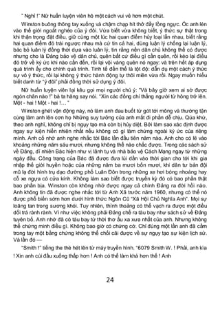 24
” Nghỉ !” Nữ huấn luyện viên hô một cách vui vẻ hơn một chút.
Winston buông thõng tay xuống và chậm chạp hít thở đầy lồng ngực. Óc anh lén
vào thế giới ngoắt nghéo của ý đôi. Vừa biết vừa không biết, ý thức sự thật trong
khi thận trọng đặt điều, giữ cùng một lúc hai quan điểm hủy loại lẫn nhau, biết rằng
hai quan điểm đó trái ngược nhau mà cứ tin cả hai, dùng luận lý chống lại luận lý,
bác bỏ luân lý đồng thời dựa vào luân lý, tin rằng nền dân chủ không thể có được
nhưng cho là Đảng bảo vệ dân chủ, quên bất cứ điều gì cần quên, rồi kéo lại điều
đó trở về ký ức khi nào cần đến, rồi lại vội vàng quên nó ngay: và trên hết áp dụng
quá trình ấy cho chính quá trình. Tinh tế đến thế là tột độ: dẫn dụ một cách ý thức
sự vô ý thức, rồi lại không ý thức hành động tự thôi miên vừa rồi. Ngay muốn hiểu
biết danh từ “ý đôi” phải đồng thời sử dụng ý đôi.
Nữ huấn luyện viên lại kêu gọi mọi người chú ý: “Và bây giờ xem ai sờ được
ngón chân nào !” bà ta hăng say nói. “Xin các đồng chí thẳng người từ hông trở lên.
Một - hai ! Một - hai !… ”
Winston ghét vận động này, nó làm anh đau buốt từ gót tới mông và thường tận
cùng làm anh lên cơn họ Những suy tưởng của anh mất đi phần dễ chịu. Qúa khứ,
theo anh nghĩ, không chỉ bị ngụy tạo mà còn bị hủy diệt. Bởi làm sao xác định được
ngay sự kiện hiển nhiên nhất nếu không có gì làm chứng ngoài ký ức của riêng
mình. Anh cố nhớ anh nghe nhắc tới Bác lần đầu tiên năm nào. Anh cho có lẽ vào
khoảng những năm sáu mươi, nhưng không thể nào chắc được. Trong các sách sử
về Đảng, dĩ nhiên Bác hiện như vị lãnh tụ và nhà bảo vệ Cách Mạng ngay từ những
ngày đầu. Công trạng của Bác đã được đưa lùi dần vào thời gian cho tới khi gia
nhập thế giới huyền hoặc của những năm ba mươi bốn mươi, khi dân tư bản đội
mũ lạ đời hình trụ dạo đường phố Luân Đôn trong những xe hơi bóng nhoáng hay
cỗ xe ngựa có cửa kính. Không làm sao biết được truyền kỳ đó có bao phần thật
bao phần bịa. Winston còn không nhớ được ngay cả chính Đảng ra đời hồi nào.
Anh không tin đã được nghe nhắc tới từ Anh Xã trước năm 1960, nhưng có thể nó
được phổ biến sớm hơn dưới hình thức Ngôn Cũ “Xã Hội Chủ Nghĩa Anh”. Mọi sự
loãng tan trong sương khói. Tuy nhiên, thỉnh thoảng có thể vạch ra được một điều
dối trá rành rành. Ví như việc không phải Đảng chế ra tàu bay như sách sử về Đảng
tuyên bố. Anh nhớ đã có tàu bay từ thời thơ ấu xa xưa nhất của anh. Nhưng không
thể chứng minh điều gì. Không bao giờ có chứng cớ. Chỉ đúng một lần anh đã cầm
trong tay một bằng chứng không thể chối cãi được về sự ngụy tạo sự kiện lịch sử.
Và lần đó —
“Smith !” tiếng the thé hét lên từ máy truyền hình. “6079 Smith W. ! Phải, anh kìa
! Xin anh cúi đầu xuống thấp hơn ! Anh có thể làm khá hơn thế ! Anh
 