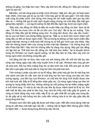 25
không cố gắng. Cúi thấp hơn nào ! Như vậy khá hơn đó, đồng chí ! Bây giờ cả đoàn
nghỉ và xem tôi.”
Bất thần, mồ hôi nóng toát ra khắp mình Winston. Mặt anh vẫn giữ vẻ hoàn toàn
thản nhiên. Chớ bao giờ tỏ sự sợ hãi ! Chớ bao giờ tỏ nỗi oán giận ! Chỉ một chớp
mắt cũng đủ phản mình. Anh đứng nhìn trong khi nữ huấn luyện viên giơ tay trên
đầu và — không thể gọi là một cách duyên dáng nhưng với một điệu đặc biệt gọn
gàng hiệu nghiệm — cúi người xuống rồi đặt đốt đầu ngón tay dưới các ngón chân.
“Đây nhé, các đồng chí !Đấy là điều tôi muốn thấy các đồng chí làm. Xem lại tôi
nào. Tôi lên ba mươi chín và đã có bốn con. Coi này”. Bà ta lại cúi xuống. “Các
đồng chí thấy đầu gối tôi không cong chứ. Ai cũng làm được như vậy nếu muốn,”
bà ta vừa nói thêm vừa đứng thẳng người lại. “Bất cứ ai dưới bốn mươi nhăm tuổi
cũng đều có thể sờ được ngón chân. Tất cả chúng ta không có hân hạnh chiến đấu
ngoài mặt trận nhưng ít nhất toàn thể chúng ta có thể giữ mình sao cho khỏe. Hãy
nhớ tới những thanh niên của chúng ta trên mặt trận Malabar ! Và những thủy thủ
trên Pháo Đài Nổi ! Hãy nhớ tới những điều họ đang chịu đựng. Bây giờ các đồng
chí tập thử lại. Thế khá hơn đó, đồng chí, thế khá hơn nhiều,” bà ta khuyến khích
trong khi Winston cúi mạnh người xuống, và lần đầu tiên từ mấy năm nay anh sờ
trúng ngón chân mà không còng đầu gối.
Với tiếng thở dài vô thức não nuột mà anh không dằn nổi mỗi khi bắt tay vào
công việc hàng ngày mặc dầu máy truyền hình ở kế cận, Winston kéo máy ghi âm
về phía anh, thổi bụi khỏi miệng ống nói và đeo kính vào mắt. Rồi anh giở và đính
liền bốn cuộn giấy nhỏ tuột sẵn từ ống hơi trên mé phải bàn anh.
Trên tường ô phận của anh có ba lỗ hổng. Bên phải máy ghi âm là một ống hơi
nhỏ dành cho bản tin viết, bên trái là một ống hơi lớn hơn dùng cho báo chí; trên
tường ngang, vừa tầm tay của Winston, có một khe hở rộng hình thuẫn được che
bởi một lưới sắt. Đấy là lỗ hổng đón nhận giấy rác. Có hàng ngàn hàng vạn khe hở
tương tự trong khắp dinh thự, không những tại mỗi phòng mà tại nhiều chặng ngắn
ở mỗi hành lang. Vì một lý do nào đó các khe ấy được mệnh danh là lỗ ký ức. Khi
biết một tài liệu nào phải bị tiêu hủy, hay nữa khi thấy một mẩu giấy lê quanh, ai
cũng có hành động máy móc nhấc nắp lỗ ký ức gần nhất để vứt giấy vào trong đó,
từ đó giấy sẽ bị một luồng hơi ấm cuốn đến những hỏa lò to lớn xây giấu đâu đó
trong lòng dinh thự.
Winston xem bốn tấm giấy đã được anh tháo cuộn. Mỗi tấm chứa đựng một hai
dòng tin viết theo một biệt ngữ vắn tắt — không hẳn là Ngôn Mới nhưng gồm nhiều
từ Ngôn Mới — được dùng trong Bộ trong việc nội bộ.
 