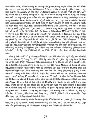 27
văn châm biếm, bích chương, tờ quảng cáo, phim, băng nhựa, tranh khôi hài, hình
ảnh — cho mọi loại văn hay tài liệu có thể được coi là có một ý nghĩa chính trị hay
học thuyết. Ngày ngày và gần như phút phút quá khứ được cập nhật hóa. Như vậy
dự đoán nào của Đảng cũng có tài liệu hiển nhiên chứng minh là đúng, và không
một mẩu tin hay một quan điểm nào đối lập với nhu cầu đương thời được duy trì
trong văn khố. Toàn thể lịch sử là một tấm da cừu được nạo sạch và biên chép lại
bao lần cũng được mỗi khi cần thiết. Việc đã thành, không có cách nào chứng minh
sự hiện thực của ngụy tạo. Ban lớn nhất thuộc Cục Văn Khố, lớn hơn ban của
Winston nhiều, gồm toàn người chỉ có phận sự lùng xét và tập họp các bản sách
báo và tài liệu khác đã bị thay thế nên buộc phải tiêu hủy. Một số Thời Báo có thể,
vì những thay đổi trong đường lối chính trị hay những tiên đoán sai lầm của Bác,
được viết đi viết lại một tá lần, nhưng vẫn được xếp trên kệ dưới ngày tháng
nguyên thủy, và không có bản nào khác được giữ để đem đối chứng với nó. Sách
cũng vậy, bị thâu hồi, viết đi viết lại và in lại, nhưng không bao giờ ghi nhận một sự
sửa đổi nào. Ngay các chỉ thị viết gửi đến Winston mà anh luôn luôn vứt đi sau khi
hết dùng tới, cũng không bao giờ ra lệnh hay ám chỉ một hành động giả mạo nào:
luôn luôn chỉ thấy nhắc tới lỗi sót, lỗi lầm, lỗi in, lỗi trích cần phải chỉnh lại cho chính
xác.
Nhưng thật ra đó cũng chẳng phải là giả mạo, Winston vừa nghĩ vậy vừa sửa lại
các con số của Bộ Sung Túc. Đó chỉ là lấy một điều vô nghĩa này thay thế một điều
vô nghĩa khác. Phần đông các tài liệu do anh sử dụng không liên hệ gì đến thực tế,
dù là loại liên hệ chứa đựng trong một lời nói dối thẳng. Những số thống kê trong
nguyên cảo huyền hoặc chẳng kém số ghi trong tân cảo. Thường thường phải bịa
đặt ra những số ấy. Ví dụ, Bộ Sung Túc ước tính sản lượng giầy ống quý này là 145
triệu đôi. Năng suất thực chỉ là 62 triệu. Tuy nhiên, khi viết lại dự đoán, Winston
giảm con số xuống 57 triệu để còn nước cho Bộ tuyên bố như thường lệ rằng định
số đã được vượt quá. Dù sao chăng nữa, con số 62 triệu chẳng sát thật gì hơn con
số 57 hay 145 triệu. Rất có thể chẳng có đôi giầy ống nào được sản xuất. Đúng hơn
nữa, chẳng ai biết có bao nhiêu đôi đã được sản xuất, mà cũng chẳng ai bận lòng
tới. Chỉ biết rằng mỗi quý hàng số khổng lồ giầy ống được sản xuất trên giấy tờ
trong khi phân nửa dân chúng Đại Dương đi chân không. Và cứ thế với mọi loại sự
kiện lớn bé được ghị Mọi sự tan loãng trong một thế giới mù mịt trong đó tận cùng
đến ngay ngày tháng cũng thành bất định.
Winston liếc qua đại sảnh. Trong ô phận đối diện với anh, một gã đàn ông cằm
đen, dáng bộ ngăn nắp tên là Tillotson đang làm việc hăng hái, với một tờ báo gấp
trên đầu gối và miệng kề sát ống nói máy ghi âm. Anh ta có vẻ cố bảo
 