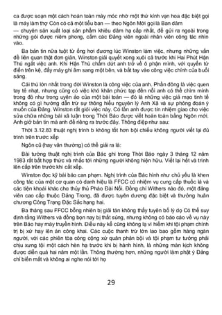 29
ca được soạn một cách hoàn toàn máy móc nhờ một thứ kính vạn hoa đặc biệt gọi
là máy làm thợ Còn có cả một tiểu ban — theo Ngôn Mới gọi là Ban dâm
— chuyên sản xuất loại sản phẩm khiêu dâm hạ cấp nhất, để gửi ra ngoài trong
những gói được niêm phong, cấm các Đảng viên ngoài nhân viên công tác nhìn
vào.
Ba bản tin nữa tuột từ ống hơi đương lúc Winston làm việc, nhưng những vấn
đề liên quan thật đơn giản, Winston giải quyết xong xuôi cả trước khi Hai Phút Hận
Thù ngắt việc anh. Khi Hận Thù chấm dứt anh trở về ô phận mình, với quyển từ
điển trên kệ, đẩy máy ghi âm sang một bên, và bắt tay vào công việc chính của buổi
sáng.
Cái thú lớn nhất trong đời Winston là công việc của anh. Phần đông là việc quen
tay tẻ nhạt, nhưng cũng có việc khó khăn phức tạp đến nỗi anh có thể chìm mình
trong đó như trong uyên ảo của một bài toán — đó là những việc giả mạo tinh tế
không có gì hướng dẫn trừ sự thông hiểu nguyên lý Anh Xã và sự phỏng đoán ý
muốn của Đảng. Winston rất giỏi việc này. Có lần anh được tín nhiệm giao cho việc
sửa chữa những bài xã luận trong Thời Báo được viết hoàn toàn bằng Ngôn mới.
Anh giở bản tin mà anh để riêng ra trước đây. Thông điệp như sau:
Thời 3.12.83 thuật nghị trình b không tốt hơn bội chiếu không người viết lại đủ
trình trên trước xếp
Ngôn cũ (hay văn thường) có thể giải ra là:
Bài tường thuật nghị trình của Bác ghi trong Thời Báo ngày 3 tháng 12 năm
1983 rất bất hợp thức và nhắc tới những người không hiện hữu. Viết lại hết và trình
lên cấp trên trước khi cất xếp.
Winston đọc kỹ bài báo can phạm. Nghị trình của Bác hình như chủ yếu là khen
công tác của một cơ quan có danh hiệu là FFCC có nhiệm vụ cung cấp thuốc lá và
các tiện khoái khác cho thủy thủ Pháo Đài Nổi. Đồng chí Withers nào đó, một đảng
viên cao cấp thuộc Đảng Trong, đã được tuyên dương đặc biệt và thưởng huân
chương Công Trạng Đặc Sắc hạng hai.
Ba tháng sau FFCC bỗng nhiên bị giải tán không thấy tuyên bố lý dọ Có thể suy
định rằng Withers và đồng bọn nay bị thất sủng, nhưng không có báo cáo về vụ này
trên Báo hay máy truyền hình. Điều này kể cũng không lạ vì hiếm khi tội phạm chính
trị bị xử hay lên án công khai. Các cuộc thanh trừ lớn lao bao gồm hàng ngàn
người, với các phiên tòa công cộng xử quân phản bội và tội phạm tư tưởng phải
chịu xưng tội một cách hèn hạ trước khi bị hành hình, là những màn kịch không
được diễn quá hai năm một lần. Thông thường hơn, những người làm phật ý Đảng
chỉ biến mất và không ai nghe nói tới họ
 