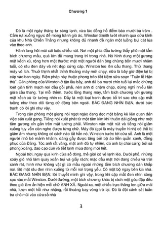 3
Chương 1
Đó là một ngày tháng tư sáng lạnh, vừa lúc đồng hồ điểm báo mười ba trăm .
Cằm rụt xuống ngực để mong tránh gió ác, Winston Smith lướt nhanh qua cửa kính
của khu Nhà Chiến Thắng nhưng không đủ nhanh để ngăn một luồng bụi cát lùa
vào theo anh.
Hành lang hôi mùi cải luộc chiếu nát. Nơi một phía đầu tường thấy phô một tấm
bích chương mầu, quá lớn để mang trang trí trong nhà. Nó hình dung một gương
mặt kếch xù, rộng hơn một thước: mặt một người đàn ông chừng bốn mươi nhăm
tuổi, có râu đen dày và nét đẹp cứng cáp. Winston leo lên cầu thang. Thử thang
máy vô ích. Thuở thịnh nhất thỉnh thoảng máy mới chạy, nữa là bây giờ điện lại bị
cúp vào ban ngày. Biện pháp này thuộc phong trào tiết kiệm sửa soạn “Tuần lễ Hận
thù”. Căn phòng của Winston ở tận lầu bẩy, anh đã ba mươi chín tuổi lại mắc chứng
loét giãn tĩnh mạch nơi đầu gối phải, nên anh đi chậm chạp, dừng nghỉ nhiều lần
giữa cầu thang. Tại mỗi thềm, trước lồng thang máy, tấm bích chương với gương
mặt kếch xù từ tường nhìn ra. Đấy là một loại tranh được bố trí sao cho cặp mắt
tuồng như theo dõi từng cử động bên ngoài. BÁC ĐANG NHÌN BẠN, dưới bức
tranh có lời ghi như vậy.
Trong căn phòng một giọng nói ngọt ngào đang đọc một bảng kê liên quan đến
việc sản xuất gang. Tiếng nói xuất phát từ một tấm kim khí thuôn dài giống như một
tấm gương xỉn gắn trên mặt tường phải. Winston vặn một nút và tiếng nói giảm
xuống tuy vẫn còn nghe được từng chữ. Máy đó (gọi là máy truyền hình) có thể bị
giảm âm nhưng không có cách nào tắt hẳn nó. Winston bước tới cửa sổ. Anh là một
người nhỏ bé mảnh khảnh, dáng gầy được tăng bởi bộ áo liền quần xanh, đồng
phục của Đảng. Tóc anh rất vàng, mặt anh đỏ tự nhiên, da anh bị chai cứng bởi sà
phòng xoàng, dao cạo cùn và tiết lạnh mùa đông mới hết.
Ngoài trời, ngay qua kính cửa sổ đóng, thế giới có vẻ lạnh lẽo. Dưới phố, những
xoáy gió nhỏ làm quay xoắn bụi và giấy rách; mặc dầu mặt trời đang chiếu và trời
xanh rát, hình như không vật gì có mầu ngoài những tấm bích chương dán khắp
nơi. Bộ mặt râu đen nhìn xuống từ mỗi nơi trọng yếu. Có một bộ ngay bên kia nhà.
BÁC ĐANG NHÌN BẠN, lời thuyết minh ghi vậy, trong khi cặp mắt đen nhìn xòng
xọc vào mắt Winston. Dưới đường, một bích chương khác bị rách một góc đập đều
theo gió làm ẩn hiện mỗi chữ ANH XÃ. Ngoài xa, một chiếc trực thăng len giữa mái
nhà, lượn một hồi như nhặng, rồi thoáng bay vòng trở lại. Đó là đội cảnh sát tuần
tra chõ mũi vào cửa sổ nhà
 