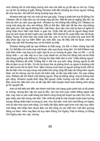 30
nữa. Không hề có một bằng chứng nhỏ nào cho biết sự gì đã xảy ra cho họ. Cũng
có vài khi họ không bị giết. Riêng Winston biết đến khoảng ba mươi người, không
kể cha mẹ anh, đã mất tích trong trường hợp này nọ.
Winston khẽ gãi mũi với một cái kim gài giấy. Trong ô phận bên kia lối Đồng Chí
Tillotson vẫn bí mật cắm cúi nói trong máy ghi âm. Một lát anh ta ngẩng đầu lên: lại
nữa tia nhìn ác cảm qua cặp kính. Winston tự hỏi không hiểu Đồng Chí Tillotson có
cùng một công tác như anh không. Rất có thể lắm. Một việc lắt léo như vậy không
nên giao cho một người không thôi: mặt khác, đưa việc cho một ủy ban có nghĩa là
công nhận thực hiện một hành vi gian trá. Chắc hẳn độ một tá người đang tranh
đua với anh soạn lại bản tuyên cáo của Bác. Rồi một bộ Óc quan thầy nào đó thuộc
Đảng Trong sẽ chọn bản này hoặc bản kia, cho in nó lại và phát huy quá trình tất
yếu phức tạp của sự kiểm điểm các bản dẫn, sau đó điều dối trá được chọn sẽ
nhập vào văn khố thường trực và trở thành sự thật.
Winston không biết tại sao Withers bị thất sủng. Có thể vì tham nhũng hay bất
tài. Có thể Bác chỉ muốn loại một thuộc viên quá được lòng dân. Có thể Withers hay
một thân nhân của ông ta bị nghi ngờ là có xu hướng tà giáo. Hay có thể — có lẽ
đúng nhất — sự việc xảy ra vì các cuộc thanh trừ và hóa hơi đóng một vai trò thiết
yếu trong guồng máy thống trị. Chứng tích độc nhất nằm ở chữ “chiếu không người”
chỉ rằng Withers đã chết. Chẳng thể vì thế mà suy luôn rằng những người bị bắt
đều bị đem ra xử tử liền. Có khi họ được tha và phóng thích ra ngoài ở khoảng một
hai năm trước khi bị hành hình. Năm chừng mười họa có người tưởng là đã chết từ
lâu tái hiện như ma qủy trong một phiên tòa công cộng để buộc tội hàng trăm người
khác với lời chứng của họ trước khi biến mất, và lần này biến luôn. Dù sao chăng
nữa, Withers đã trở thành một không người. Ông ta không sống: ông ta không bao
giờ sống. Winston quyết định rằng đổi ngược chiều hướng của bài diễn văn của
Bác chưa đủ. Nên làm cho nó đề cập đến một chuyện hoàn toàn không dính dáng
gì tới nguyên đề.
Anh có thể biến bài diễn văn thành một bản cáo trạng quân phản bội và tội phạm
tư tưỏng, nhưng làm vậy hơi quá lộ liễu, còn bịa một cuộc chiến thắng ngoài mặt
trận, hay một vụ sản xuất thăng bội thành công trong kế hoạch ba năm thứ chín, sẽ
gây nhiều xáo trộn trong văn khố. Cần nhất đó phải là một chuyện hoàn toàn tưởng
tượng. Bổng nhiên hiện ra trong óc anh, như đợi sẵn, hình ảnh một Đồng chí Ogilvy
mới tử trận một cách anh dũng. Có nhiều lần Bác dành nghị trình cho việc truy niệm
một đảng viên thấp kém được Bác coi đời sống và cái chết như một tấm gương
đáng noi theo. Hôm nay Bác sẽ truy niệm Đồng Chí Ogilvỵ Thật ra không có Đồng
Chí Ogilvy nào như vậy, nhưng
 