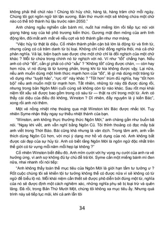 34
không phải thế chút nào ! Chúng tôi hủy chữ, hàng tá, hàng trăm chữ mỗi ngày.
Chúng tôi gọt ngôn ngữ tới tận xương. Bản thứ mười một sẽ không chứa một chữ
nào có thể trở thành hủ lậu trước năm 2050.”
Anh chàng ngấu nghiến cắn bánh mì, nuốt hai miếng lớn rồi tiếp tục nói với
giọng hăng say của kẻ phô trương kiến thức. Gương mặt đen mỏng của anh linh
động lên, đôi mắt anh mất vẻ riễu cợt và trở thành gần như mơ màng.
“Việc hủy từ thật là diệu. Cố nhiên thành phần cặn bã lớn là động từ và tĩnh từ,
nhưng cũng có cả trăm danh từ bị loại. Không chỉ chữ đồng nghĩa thôi, mà cả chữ
phản nghĩa. Vả lại, biện bạch sao được cho một chữ chỉ là đối nghịch của một chữ
khác ? Mỗi từ chứa trong chính nó từ nghịch với nó. Ví như “tốt” chẳng hạn. Nếu
anh có chữ “tốt”, cần gì phải có chữ “xấu” ? “Không tốt” cũng được chán, — còn hay
hơn nữa, vì nó đúng là từ tương phản, trong khi từ kia không được vậy. Lại nữa,
nếu anh muốn dùng một hình thức mạnh hơn của “tốt”, lẽ gì mà dùng một tràng từ
vô dụng như “tuyệt hảo”, “rực rỡ” này khác ? “Tốt hơn” trùm đủ nghĩa, hay “tốt hơn
bội” nếu anh muốn một từ mạnh hơn. Tất nhiên, những từ này đã được dùng rồi,
nhưng trong bản Ngôn Mới cuối cùng sẽ không còn từ nào khác. Sau rốt mọi khái
niệm tốt xấu sẽ được bao gồm trong có sáu từ — thật ra chỉ trong một từ. Anh có
thấy cái diệu của điều đó không, Winston ? Dĩ nhiên, đấy nguyên là ý kiến Bác”,
xong rồi anh nói thêm.
Một vẻ nồng nhiệt nhẹ thoáng qua mặt Winston khi Bác được nhắc tới. Tuy
nhiên Syme nhận thấy ngay sự thiếu nhiệt thành của bạn.
“Winston, anh không thực thưởng thức Ngôn Mới,” anh chàng gần như buồn bã
nói. “Ngay khi viết, anh vẫn nghĩ bằng Ngôn Cũ. Tôi thỉnh thoảng có đọc mấy bài
anh viết trong Thời Báo. Bài cũng khá nhưng là văn dịch. Trong tâm anh, anh vẫn
thích dùng Ngôn Cũ hơn, với mọi ý dạng mơ hồ vô dụng của nó. Anh không bắt
được cái đẹp của sự hủy từ. Anh có biết rằng Ngôn Mới là ngôn ngữ độc nhất trên
thế giới có từ vựng mỗi năm mỗi hẹp lại không ?”
Cố nhiên Winston biết điều đó. Anh mỉm cười với hy vọng nụ cười của anh ra vẻ
hưởng ứng, vì anh sợ không đủ tự chủ để trả lời. Syme cắn một miếng bánh mì đen
nữa, nhai nhanh rồi nói tiếp:
“Anh không thấy toàn thể mục tiêu của Ngôn Mới là giới hạn tầm tư tưởng ư ?
Rốt cuộc chúng tôi sẽ khiến tội tư tưởng không thể có được nữa vì sẽ không có từ
ngữ để biểu lộ nó. Mỗi khái niệm cần thiết sẽ được phô diễn bởi đúng một từ, nghĩa
của nó sẽ được định một cách nghiêm xác, những nghĩa phụ sẽ bị loại trừ và quên
lãng. Đã rồi, trong Bản Thứ Mười Một, chúng tôi không xa mục tiêu ấy. Nhưng quá
trình này sẽ tiếp tục mãi, khi cả anh lẫn tôi
 