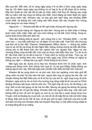 35
đều qua đời. Mỗi năm, số từ càng ngày càng ít đi và tầm ý thức càng ngày càng
hẹp lại. Cố nhiên ngay ngày nay không có cớ hay lý do gì để phạm tội tư tưởng.
Đấy đơn thuần là một vấn đề kỷ luật cá nhân, kiềm chế thực tế. Nhưng sau cùng
đến sự kiềm chế này cũng sẽ không cần thiết. Cách Mạng sẽ hoàn thiện khi ngôn
ngữ được hoàn hảo. Winston này, có bao giờ anh nghĩ rằng vào khoảng 2050
muộn nhất, sẽ không còn một mạng nào hiểu được một câu chuyện như chúng
mình đang nói với nhau không ?”
“Ngoại trừ —,” Winstonbắt đầu tỏ nỗi nghi hoặc nhưng anh ngừng câu.
Anh suýt buột miệng nói “Ngoại trừ dân đen” nhưng anh tự kiểm thảo vì không
hoàn toàn chắc chắn nhận xét của mình không có bề bất chính thống. Song le,
Syme đoán được điều anh định nói.
“Dân đen không phải là người,” anh chàng thờ ơ nói. “Khoảng 2050 — có thể
sớm hơn — mọi hiểu biết thực sự về Ngôn Cũ sẽ biến mất. Toàn thể văn chương
quá khứ sẽ bị tiêu diệt. Chaucer, Shakespeare, Milton, Byron — những tác phẩm
của họ sẽ chỉ tồn tại trong ấn bản Ngôn Mới, không những chúng sẽ biến đổi khác,
chúng còn bị đổi thành bản văn trái nghịch hẳn với nguyên bản. Ngay cả văn
chương Đảng cũng sẽ biến đổi. Làm sao có được một khẩu hiệu như “Tự do là nô
lệ” nếu khái niệm tự do đã bị loại trừ ? Toàn cảnh tư tưởng sẽ khác. Thực sự, sẽ
không còn tư tưởng theo như chúng ta hiểu ngày naỵ Chính thống có nghĩa là
không suy nghĩ — không cần suy nghĩ. Chính thống là vô ý thức.”
Một ngày nào đó, Syme sẽ bị hóa hơi, Winston thình lình tin chắc nghĩ. Anh
chàng quá thông minh. Anh chàng nhìn quá rõ, và nói quá thẳng. Đảng không ưa
những người như vậy. Rồi một ngày anh sẽ biến mất. Điều đó hiện trên mặt anh.
Winston đã ăn xong bánh mì và phó mát. Anh hơi nghiêng mình trên ghế để
uống chén cà phệ Tại bàn bên trái anh, người đàn ông có giọng the thé vẫn nói
chuyện không thạ Một thiếu phụ có lẽ là thư ký của anh ta, ngồi xoay lưng về phía
Winston, nghe anh ta nói và hình như hưởng ứng nồng nhiệt lời lẽ của anh tạ Thỉnh
thoảng Winston bắt được một lời phê như “Tôi nghĩ ông rất có lý, tôi rất đồng ý với
ông” thốt ra bởi một giọng nữ trẻ mà hơi đần. Nhưng cái giọng kia không hề ngưng
một lúc, ngay khi cô gái lên tiếng. Winston biết mặt người đàn ông, mặc dầu anh
không biết gì hơn về anh ta ngoài sự anh ta có một địa vị quan trọng trong Cục
Truyện. Anh ta khoảng ba mươi tuổi, có một cỗ cổ nổi bắp thịt và một cái mồm rộng
di động. Đầu anh ta hơi hất về sau, và tại góc anh ta ngồi, mắt kính của anh ta bắt
ánh đèn chỉ chìa cho Winston thấy hai khoanh rỗng thay vì mắt. Điều khủng khiếp là
từ tràng tiếng đổ ra từ miệng
 