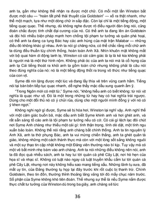 36
anh ta, gần như không thể nhận ra được một chữ. Có mỗi một lần Winston bắt
được một câu — “hoàn tất phế thải thuyết của Goldstein” — xổ ra thật nhanh, như
thể một mạch, tựa như một dòng chữ in sắp đặc. Còn lại chỉ là một tiếng động, một
tiếng quạc quạc. Thế nhưng, dù không nghe được rõ điều người đàn ông nói, cũng
đoán chắc được tính chất đại cương của nó. Có thể anh ta đang lên án Goldstein
và đòi hỏi nhiều biện pháp mạnh hơn chống tội phạm tư tưởng và quân phá hoại,
có thể anh ta đang ca tụng Bác hay các anh hùng của mặt trận Malabar — những
điều đó không khác gì nhau. Anh ta nói gì chăng nữa, có thể chắc rằng mỗi chữ anh
ta dùng đều thuần túy chính thống, hoàn toàn Anh Xã. Nhìn khuôn mặt không mắt
với bộ quai hàm di động lanh lẹ, Winston có cái cảm giác là lạ là kẻ kia không phải
là người mà là một thứ hình nộm. Không phải óc của anh ta nói mà là cổ họng của
anh tạ Cái tiếng thoát ra khỏi anh ta gồm toàn chữ nhưng không phải là câu nói
theo đúng nghĩa của nó: nó là một tiếng động thốt ra trong vô thức như tiếng quạc
của con vịt.
Syme đã nín lặng được một lúc và đang lấy thìa vẽ trên vũng canh hầm. Tiếng
nói tại bàn bên tiếp tục quạc nhanh, dễ nghe thấy mặc dầu xung quanh ầm ỹ.
“Trong Ngôn mới có một từ,” Syme nói, “không hiểu anh có biết không: từ nói vịt
nghĩa là quạc như vịt. Đó là một trong những từ hay hay có hai nghĩa trái ngược.
Dùng cho một đối thủ nó có ý chửi rủa, dùng cho một người mình đồng ý với nó có
ý khen ngợi.”
Không nghi ngờ gì được, Syme sẽ bị hóa hơi, Winston lại nghĩ vậy. Anh nghĩ thế
với một cảm giác buồn bã, mặc dầu anh biết Syme khinh anh và hơi ghét anh, và
rất sẵn sàng tố cáo anh là tội phạm tư tưởng nếu có cớ. Có cái gì lệch lạc đôi chút
nơi Symẹ Anh chàng như thiếu một cái gì: tính thận trọng, tính dè dặt, một tính ngu
xuẩn bảo toàn. Không thể nói rằng anh chàng bất chính thống. Anh ta tin nguyên lý
Anh Xã, anh ta thờ phụng Bác, anh ta vui mừng chiến thắng, anh ta ghét quân tà
giáo, không những một cách thành thực mà còn với một lòng sốt sắng không nguôi
và một sự thạo tin cập nhật không một Đảng viên thường nào bì kịp. Tuy vậy mà có
một vẻ bất minh nhẹ bám vào anh chàng. Anh ta nói những điều không nên nói, anh
ta đã đọc quá nhiều sách, anh ta hay lui tới quán cà phê Cây Lật, nơi hò hẹn của
họa sĩ và nhạc sĩ. Không có luật nào ngay cả luật truyền khẩu cấm lui tới quán cà
phê Cây Lật, nhưng nơi này không hiểu sao mang tiếng xấu. Những lãnh tụ xưa, đã
mất uy tín, của Đảng thường tụ họp tại đây trước khi rốt cuộc bị thanh trừ. Chính
Goldstein, theo tin đồn, thường thỉnh thoảng lảng vảng tới đó mấy chục năm trước.
Số phận của Syme không khó tiên đoán. Thế nhưng sự thể là nếu Syme nắm được
thực chất tư tưởng của Winston dù trong ba giây, anh chàng sẽ tức
 