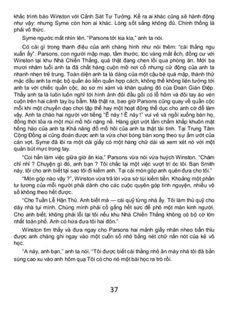 37
khắc trình báo Winston với Cảnh Sát Tư Tưởng. Kể ra ai khác cũng sẽ hành động
như vậy: nhưng Syme còn hơn ai khác. Lòng sốt sắng không đủ. Chính thống là
phải vô thức.
Syme ngước mắt nhìn lên. “Parsons tới kia kìa,” anh ta nói.
Có cái gì trong thanh điệu của anh chàng hình như nói thêm: “cái thằng ngu
xuẩn ấy”. Parsons, con người mập mạp, tầm thước, tóc vàng mắt ếch, đồng cư với
Winston tại khu Nhà Chiến Thắng, quả thật đang chen lối qua phòng ăn. Mới ba
mươi nhăm tuổi anh ta đã chất hàng cuộn mỡ nơi cổ nhưng cử động của anh ta
nhanh nhẹn trẻ trung. Toàn diện anh ta là dáng của một cậu bé quá mập, thành thử
mặc dầu anh ta mặc bộ quần áo liền quần hợp cách, không thể không liên tưởng tới
anh ta với chiếc quần cộc, áo sơ mi xám và khăn quàng đỏ của Đoàn Gián Điệp.
Thấy anh ta là luôn luôn nghĩ tới hình ảnh đôi đầu gối có lỗ hỏm và đôi tay áo vén
cuộn trên hai cánh tay bụ bẫm. Mà thật ra, bao giờ Parsons cũng quay về quần cộc
mỗi khi một chuyến dạo chơi tập thể hay một hoạt động thể dục cho anh cớ để làm
vậy. Anh ta chào hai người với tiếng “Ê này ! Ê này !” vui vẻ và ngồi xuống bàn họ,
đồng thời tỏa ra một mùi mồ hôi nặng nề. Hàng giọt ướt lấm chấm khắp khuôn mặt
hồng hào của anh tạ Khả năng đổ mồ hôi của anh ta thật tài tình. Tại Trung Tâm
Cộng Đồng ai cũng đoán được anh ta vừa chơi bóng bàn xong theo sự ẩm ướt của
cán vợt. Syme đã lôi ra một dải giấy có một hàng chữ dài và xem xét nó với một
quản bút mực trong tay.
“Coi hắn làm việc giữa giờ ăn kìa,” Parsons vừa nói vừa huých Winston. “Chăm
chỉ nhỉ ? Chuyện gì đó, anh bạn ? Tôi chắc lại một việc vượt trí óc tôi. Bạn Smith
này, tôi cho anh biết tại sao tôi đi kiếm anh. Tại cái món góp anh quên đưa cho tôi.”
“Món góp nào vậy ?”, Winston vừa trả lời vừa sờ túi kiếm tiền. Khoảng một phần
tư lương của mỗi người phải dành cho các cuộc quyên góp tình nguyện, nhiều vô
số không theo hết được.
“Cho Tuần Lễ Hận Thù. Anh biết mà — cái quỹ từng nhà ấy. Tôi làm thủ quỹ cho
dãy nhà tụi mình. Chúng mình phải cố gắng hết sức để phô một màn kinh người.
Cho anh biết, không phải lỗi tại tôi nếu khu Nhà Chiến Thắng không có bộ cờ lớn
nhất toàn phố. Anh có hứa đưa tôi hai đôn.”
Winston tìm thấy và đưa ngay cho Parsons hai mảnh giấy nhăn nheo bẩn thỉu
được anh chàng ghi ngay vào một cuốn sổ nhỏ bằng nét chữ nắn nót của kẻ vô
học.
“A này, anh bạn,” anh ta nói. “Tôi được biết cái thằng nhỏ ăn mày nhà tôi đã bắn
súng cao xu vào anh hôm quạ Tôi có cho nó một bài học ra trò rồi.
 