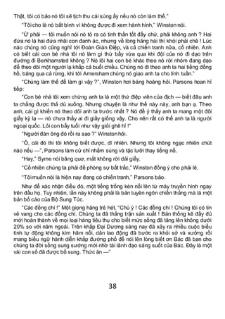38
Thật, tôi có bảo nó tôi sẽ tịch thu cái súng ấy nếu nó còn làm thế.”
“Tôicho là nó bất bình vì không được đi xem hành hình,” Winston nói.
“Ừ phải — tôi muốn nói nó tỏ ra có tinh thần tốt đấy chứ, phải không anh ? Hai
đứa nó là hai đứa nhãi con đanh ác, nhưng về lòng hăng hái thì khỏi phải chê ! Lúc
nào chúng nó cũng nghĩ tới Đoàn Gián Điệp, và cả chiến tranh nữa, cố nhiên. Anh
có biết cái con bé nhà tôi nó làm gì thứ bẩy vừa qua khi đội của nó đi dạo trên
đường đi Berkhamsted không ? Nó lôi hai con bé khác theo nó rời nhóm đang dạo
để theo dõi một người lạ khắp cả buổi chiều. Chúng nó đi theo anh ta hai tiếng đồng
hồ, băng qua cả rừng, khi tới Amersham chúng nó giao anh ta cho lính tuần.”
“Chúng làm thế để làm gì vậy ?”, Winston hơi bàng hoàng hỏi. Parsons hoan hỉ
tiếp:
“Con bé nhà tôi xem chừng anh ta là một thứ điệp viên của địch — biết đâu anh
ta chẳng được thả dù xuống. Nhưng chuyện là như thế này này, anh bạn ạ. Theo
anh, cái gì khiến nó theo dõi anh ta trước nhất ? Nó để ý thấy anh ta mang một đôi
giầy kỳ lạ — nó chưa thấy ai đi giầy giống vậy. Cho nên rất có thể anh ta là người
ngoại quốc. Lỏi con bẩy tuổi như vậy giỏi ghê hỉ !”
“Người đàn ông đó rồi ra sao ?” Winstonhỏi.
“Ồ, cái đó thì tôi không biết được, dĩ nhiên. Nhưng tôi không ngạc nhiên chút
nào nếu —”, Parsons làm cử chỉ nhắm súng và tặc lưỡi thay tiếng nổ.
“Hay,” Syme nói bâng quơ, mắt không rời dải giấy.
“Cố nhiên chúng ta phải đề phòng sự bất trắc,” Winston đồng ý cho phải lẽ.
“Tôimuốn nói là hiện nay đang có chiến tranh,” Parsons bảo.
Như để xác nhận điều đó, một tiếng trống kèn nổi lên từ máy truyền hình ngay
trên đầu họ. Tuy nhiên, lần này không phải là bản tuyên ngôn chiến thắng mà là một
bản bố cáo của Bộ Sung Túc.
“Các đồng chí !” Một giọng hăng trẻ hét. “Chú ý ! Các đồng chí ! Chúng tôi có tin
vẻ vang cho các đồng chí. Chúng ta đã thắng trận sản xuất ! Bản thống kê đầy đủ
mới hoàn thành về mọi loại hàng tiêu thụ cho biết mức sống đã tăng lên không dưới
20% so với năm ngoái. Trên khắp Đại Dương sáng nay đã xảy ra nhiều cuộc biểu
tình tự động không kìm hãm nổi, dân lao động đã bước ra khỏi sở và xưởng rồi
mang biểu ngữ hành diễn khắp đường phố để nói lên lòng biết ơn Bác đã ban cho
chúng ta đời sống sung sướng mới nhờ tài lãnh đạo sáng suốt của Bác. Đây là một
vài con số đã được bổ sung. Thức ăn —”
 