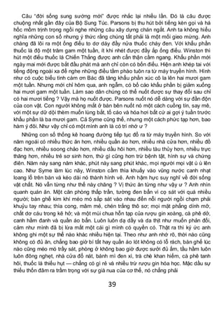 39
Câu “đời sống sung sướng mới” được nhắc lại nhiều lần. Đó là câu được
chuộng nhất gần đây của Bộ Sung Túc. Parsons bị thu hút bởi tiếng kèn gọi và há
hốc mồm trịnh trọng ngồi nghe những câu xây dựng chán ngắt. Anh ta không hiểu
nghĩa những con số nhưng ý thức rằng chúng tất phải là một mối gieo mừng. Anh
chàng đã lôi ra một ống điếu to dơ dáy đầy nửa thuốc cháy đen. Với khẩu phần
thuốc lá độ một trăm gam một tuần, ít khi nhét được đầy ắp ống điếu. Winston thì
hút một điếu thuốc lá Chiến Thắng được anh cẩn thận cầm ngang. Khẩu phần mới
ngày mai mới được bắt đầu phát mà anh chỉ còn có bốn điếu. Hiện anh khép tai với
tiếng động ngoài xa để nghe những điều tầm phào tuôn ra từ máy truyền hình. Hình
như có cuộc biểu tình cám ơn Bác đã tăng khẩu phần xúc cô la lên hai mươi gam
một tuần. Nhưng mới chỉ hôm qua, anh ngẫm, có bố cáo khẩu phần bị giảm xuống
hai mươi gam một tuần. Làm sao dân chúng có thể nuốt được sự thay đổi sau chỉ
có hai mươi tiếng ? Vậy mà họ nuốt được. Parsons nuốt nó dễ dàng với sự đần độn
của con vật. Con người không mắt ở bàn bên nuốt nó một cách cuồng tín, say mê,
với một sự dữ dội thèm muốn lùng bắt, tố cáo và hóa hơi bất cứ ai gợi ý tuần trước
khẩu phần là ba mươi gam. Cả Syme cũng thế, nhưng một cách phức tạp hơn, bao
hàm ý đôi. Như vậy chỉ có một mình anh là có trí nhớ ư ?
Những con số thống kê hoang đường tiếp tục đổ ra từ máy truyền hình. So với
năm ngoái có nhiều thức ăn hơn, nhiều quần áo hơn, nhiều nhà cửa hơn, nhiều đồ
đạc hơn, nhiều soong chảo hơn, nhiều dầu hôi hơn, nhiều tàu thủy hơn, nhiều trực
thăng hơn, nhiều trẻ sơ sinh hơn, thứ gì cũng hơn trừ bệnh tật, hình sự và chứng
điên. Năm này sang năm khác, phút này sang phút khác, mọi người mọi vật ù ù lên
cao. Như Syme làm lúc nãy, Winston cầm thìa khuấy vào vũng nước canh nhạt
loang lổ trên bàn và kéo dài nó thành hình vẽ. Anh hậm hực suy nghĩ về đời sống
vật chất. Nó vẫn từng như thế này chăng ? Vị thức ăn từng như vậy ư ? Anh nhìn
quanh quán ăn. Một căn phòng thấp trần, tường đen bẩn vì cọ sát với quá nhiều
người; bàn ghế kim khí méo mó sắp sát vào nhau đến nỗi người ngồi chạm phải
khuỷu tay nhau; thìa cong, mâm mẻ, chén trắng thô sơ; mọi mặt phẳng dính mỡ,
chất dơ cáu trong kẽ hở; và một mùi chua hỗn tạp của rượu gin xoàng, cà phê dở,
canh hầm đanh và quần áo bẩn. Luôn luôn dạ dầy và da thịt như muốn phản đối,
cảm như mình đã bị lừa mất một cái gì mình có quyền có. Thật ra thì ký ức anh
không ghi một sự thể nào khác nhiều hiện tại. Theo như anh nhớ rõ, thời nào cũng
không có đủ ăn, chẳng bao giờ bí tất hay quần áo lót không có lỗ rách, bàn ghế lúc
nào cũng méo mó trầy sát, phòng ở không bao giờ được sưởi đủ ấm, tầu hầm luôn
luôn đông nghẹt, nhà cửa đổ nát, bánh mì đen xì, trà chè khan hiếm, cà phê tanh
hôi, thuốc lá thiếu hụt — chẳng có gì rẻ và nhiều trừ rượu gin hóa học. Mặc dầu sự
thiếu thốn đâm ra trầm trọng với sự già nua của cơ thể, nó chẳng phải
 