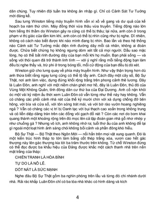 4
dân chúng. Tuy nhiên đội tuần tra không ăn nhập gì. Chỉ có Cảnh Sát Tư Tưởng
mới đáng kể.
Sau lưng Winston tiếng máy truyền hình vẫn xì xồ về gang và dư quả của kế
hoạch ba năm thứ chín. Máy đồng thời vừa thâu vừa truyền. Tiếng động nào lớn
hơn tiếng thì thầm do Winston gây ra cũng có thể bị thâu; lại nữa, anh còn ở trong
phạm vi thị giác của tấm kim khí, anh còn có thể bị nhìn cũng như bị nghe. Dĩ nhiên,
không có cách nào biết được khi nào mình đang bị nhìn. Bao lần và theo hệ thống
nào Cảnh sát Tư Tưởng mắc điện rình đường dây mỗi cá nhân, không ai đoán
được. Chửa biết chừng họ không ngưng dòm xét tất cả mọi người. Dầu sao mặc
lòng, họ có thể bắt rình đường dây của bạn mỗi khi họ muốn. Bạn phải sống — và
sống với thói quen đã trở thành linh tính — với ý nghĩ rằng mỗi tiếng động bạn làm
đều bị nghe thấy và, trừ phi ở trong bóng tối, mỗi cử động của bạn đều bị dò xét.
Winston giữ cho lưng quay về phía máy truyền hình. Như vậy thận trọng hơn dù
anh thừa biết rằng ngay lưng cũng có thể lộ tẩy anh. Cách đây một cây số, Bộ Sự
Thật, nơi anh làm việc, dựng đứng khối rộng trắng trên phong cảnh thê lương. Đây
là Luân Đôn, anh nghĩ với một niềm chán ghét mơ hồ, đây là Luân Đôn, thủ đô của
Vùng Một Không Quân, tỉnh đông dân cư thứ ba của Đại Dương. Anh cố nặn khỏi
óc một vài kỷ niệm ấu thời xem Luân Đôn có vẫn từng như thế này hay không. Vẫn
có chăng các phối cảnh nhà nát của thế kỷ mười chín với xà dựng chống đỡ bên
hông, với bìa vá cửa sổ, với tôn sóng trát mái, và với bờ rào vườn hoang nghiêng
ngả ? Vẫn có chăng các vị trí bị Oanh tạc với bụi thạch cao xoắn trong không trung
và cỏ liễn diệp dăng tràn trên các đống vôi gạch đổ nát ? Còn các nơi do bom khai
quang thành một khoảng rộng trên đó mọc lên cả tập đoàn gian nhà gỗ nhơ nhớp y
như chuồng gà ? Nhưng vô ích, anh không nhớ ra; tuổi thơ ấu của anh không để lại
gì ngoài một loạt hình ảnh sáng chói không bối cảnh và phần đông khó hiểu.
Bộ Sự Thật — Bộ Thật theo Ngôn Mới — nổi hẳn trên mọi vật xung quanh. Đó là
một kiến trúc hình tháp to lớn làm bằng cốt thép trắng xóa, vươn cao hết gác
thượng này lên gác thượng kia tới ba trăm thước trên không. Từ chỗ Winston đứng
có thể đọc được ba khẩu hiệu của Đảng được khắc một cách thanh nhã trên nền
mặt trắng của tháp:
CHIẾN TRANH LÀ HÒA BÌNH
TỰ DO LÀ NÔ LÊ.
DỐT NÁT LÀ SỨC MẠNH
Nghe đâu Bộ Sự Thật gồm ba nghìn phòng trên lầu và từng đó chi nhánh dưới
nhà. Rải rác khắp Luân Đôn chỉ có ba tòa nhà khác có hình dáng và kích
 