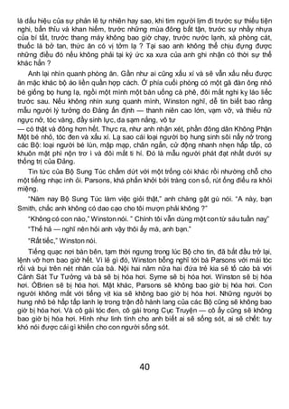 40
là dấu hiệu của sự phản lẽ tự nhiên hay sao, khi tim người lịm đi trước sự thiếu tiện
nghi, bẩn thỉu và khan hiếm, trước những mùa đông bất tận, trước sự nhầy nhựa
của bí tất, trước thang máy không bao giờ chạy, trước nước lạnh, xà phòng cát,
thuốc lá bở tan, thức ăn có vị tởm lạ ? Tại sao anh không thể chịu đựng được
những điều đó nếu không phải tại ký ức xa xưa của anh ghi nhận có thời sự thể
khác hẳn ?
Anh lại nhìn quanh phòng ăn. Gần như ai cũng xấu xí và sẽ vẫn xấu nếu được
ăn mặc khác bộ áo liền quần hợp cách. Ở phía cuối phòng có một gã đàn ông nhỏ
bé giống bọ hung lạ, ngồi một mình một bàn uống cà phê, đôi mắt nghi kỵ láo liếc
trước sau. Nếu không nhìn xung quanh mình, Winston nghĩ, dễ tin biết bao rằng
mẫu người lý tưởng do Đảng ấn định — thanh niên cao lớn, vạm vỡ, và thiếu nữ
ngực nở, tóc vàng, đầy sinh lực, da sạm nắng, vô tư
— có thật và đông hơn hết. Thực ra, như anh nhận xét, phần đông dân Không Phận
Một bé nhỏ, tóc đen và xấu xí. Lạ sao cái loại người bọ hung sinh sôi nẩy nở trong
các Bộ: loại người bé lùn, mập mạp, chân ngắn, cử động nhanh nhẹn hấp tấp, có
khuôn mặt phì nộn trơ ì và đôi mắt ti hí. Đó là mẫu người phát đạt nhất dưới sự
thống trị của Đảng.
Tin tức của Bộ Sung Túc chấm dứt với một trống còi khác rồi nhường chỗ cho
một tiếng nhạc inh ỏi. Parsons, khá phấn khởi bởi tràng con số, rút ống điếu ra khỏi
miệng.
“Năm nay Bộ Sung Túc làm việc giỏi thật,” anh chàng gật gù nói. “A này, bạn
Smith, chắc anh không có dao cạo cho tôi mượn phải không ?”
“Không có con nào,” Winston nói. ” Chính tôi vẫn dùng một con từ sáu tuần naỵ”
“Thế hả — nghĩ nên hỏi anh vậy thôi ấy mà, anh bạn.”
“Rất tiếc,” Winston nói.
Tiếng quạc nơi bàn bên, tạm thời ngưng trong lúc Bộ cho tin, đã bắt đầu trở lại,
lệnh vỡ hơn bao giờ hết. Vì lẽ gì đó, Winston bỗng nghĩ tới bà Parsons với mái tóc
rối và bụi trên nét nhăn của bà. Nội hai năm nữa hai đứa trẻ kia sẽ tố cáo bà với
Cảnh Sát Tư Tưởng và bà sẽ bị hóa hơi. Syme sẽ bị hóa hơi. Winston sẽ bị hóa
hơi. ÓBrien sẽ bị hóa hơi. Mặt khác, Parsons sẽ không bao giờ bị hóa hơi. Con
người không mắt với tiếng vịt kia sẽ không bao giờ bị hóa hơi. Những người bọ
hung nhỏ bé hấp tấp lanh lẹ trong trận đồ hành lang của các Bộ cũng sẽ không bao
giờ bị hóa hơi. Và cô gái tóc đen, cô gái trong Cục Truyện — cô ấy cũng sẽ không
bao giờ bị hóa hơi. Hình như linh tính cho anh biết ai sẽ sống sót, ai sẽ chết: tuy
khó nói được cái gì khiến cho con người sống sót.
 