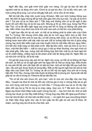 41
Nghĩ đến đây, anh giật mình khỏi giấc mơ màng. Cô gái tại bàn kế bên đã
ngoảnh mặt lại và đang nhìn anh. Chính là cô gái tóc đen. Cô ta liếc nhìn anh, với
một cường độ lạ lùng. Lúc cô ta bắt gặp mắt anh, cô ta nhìn đi nơi khác.
Mồ hôi bắt đầu chảy trên sườn lưng Winston. Một cơn kinh hoảng thông qua
anh. Nó biến đi ngay nhưng để lại một cảm giác khó chịu bực bội. Tại sao cô ta nhìn
anh ? Tại sao cô ta cứ theo anh ? Tiếc thay anh không nhớ cô ta đã ngồi ở bàn
trước khi anh đến hay cô ta tới sau anh. Nhưng gì thì gì, hôm qua, trong Hai Phút
Hận Thù, cô ta đã đến ngồi ngay sau lưng anh khi rõ ràng cô không cần phải làm
vậy. Hiển nhiên mục đích của cô là rình anh xem anh có hét lớn vừa phải không.
Ý nghĩ ban đầu trở lại với anh: có thể cô ta không phải là nhân viên của Cảnh
Sát Tư Tưởng, thế nhưng chính điệp viên tài tử mới nguy hiểm hơn ai hết. Anh
không biết cô ta nhìn anh từ bao lâu, có thể chừng năm phút, và có thể lúc ấy anh
không hoàn toàn kiềm chế sắc mặt của anh. Để tư tưởng thẩn thơ khi ở giữa công
chúng hay dưới tầm kiểm soát của máy truyền hình là một điều hết sức nguy hiểm.
Chi tiết nhỏ nhất cũng có thể phản mình. Một tật bồn chồn, một cái nhìn lo sợ vô ý
thức, một thói lẩm bẩm — bất cứ cái gì gợi ý một sự khác thường, cho ngờ mình có
việc phải giấu. Dầu sao, mang một nét không hợp thời trên mặt (ra vẻ hoài nghi khi
có tin chiến thắng, chẳng hạn) là đã phạm phải một tội đáng phạt rồi. Ngôn Mới có
cả một chữ chỉ tội ấy: đó là tội mặt.
Cô gái đã xoay lưng vào anh trở lại. Nghĩ cho cùng, có thể cô ta không hề theo
dõi anh, có thể sự cô ta ngồi gần anh hai ngày liền là một sự trùng hợp. Điếu thuốc
lá của anh đã tắt, anh cẩn thận để nó trên bờ bàn. Anh sẽ hút tiếp hết sau buổi làm
việc, nếu anh giữ được thuốc lá trong điếu. Rất có thể người ngồi bàn kế anh là một
điệp viên của Cảnh Sát Tư Tưởng và rất có thể nội ba ngày nữa anh sẽ ở trong
hầm Bộ Tình Yêu, nhưng một mẩu thuốc lá không thể bị phung phí. Syme đã cất dải
giấy lại và cất nó trong túi. Parsons đã lại bắt đầu nói:
“Tôi có kể cho anh chưa nhỉ, anh bạn,” anh ta vừa nói vừa đập nhẹ vào ống
điếu, “chuyện hai đứa lỏi nhà tôi đốt váy một bà già ở chợ vì chúng thấy bà ta gói
xúc xích trong một bích chương có hình Bác ? Chúng luồn sau bà ta rồi lấy hộp
diêm đốt váy bà tạ Tôi tin bà ta bị cháy nặng. Quỷ con, hỉ ? Mà lanh như ranh !
Ngày nay Đoàn Gián Điệp huấn luyện chúng hay tột — hay hơn thời tôi. Anh có biết
chúng học được gì mới đây nhất không ? Dùng ống máy điếc để nghe qua lỗ khóa !
Con bé nhà tôi đem về nhà một cái đêm trước — nó nghe thử qua cửa phòng khách
và nhận thấy rằng nghe như vậy rõ hơn gấp hai lần gắn tai sát vào lỗ khóa. Dĩ
nhiên, cái ống máy đó chỉ là trò chơi thôi, anh
 