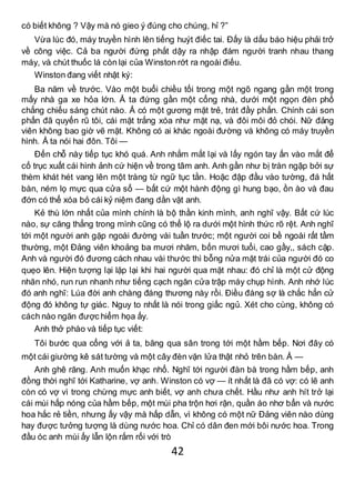 42
có biết không ? Vậy mà nó gieo ý đúng cho chúng, hỉ ?”
Vừa lúc đó, máy truyền hình lên tiếng huýt điếc tai. Đấy là dấu báo hiệu phải trở
về công việc. Cả ba người đứng phắt dậy ra nhập đám người tranh nhau thang
máy, và chút thuốc lá còn lại của Winston rớt ra ngoài điếu.
Winston đang viết nhật ký:
Ba năm về trước. Vào một buổi chiều tối trong một ngõ ngang gần một trong
mấy nhà ga xe hỏa lớn. Ả ta đứng gần một cổng nhà, dưới một ngọn đèn phố
chẳng chiếu sáng chút nào. Ả có một gương mặt trẻ, trát đầy phấn. Chính cái son
phấn đã quyến rũ tôi, cái mặt trắng xóa như mặt nạ, và đôi môi đỏ chói. Nữ đảng
viên không bao giờ vẽ mặt. Không có ai khác ngoài đường và không có máy truyền
hình. Ả ta nói hai đôn. Tôi —
Đến chỗ này tiếp tục khó quá. Anh nhắm mắt lại và lấy ngón tay ấn vào mắt để
cố trục xuất cái hình ảnh cứ hiện về trong tâm anh. Anh gần như bị tràn ngập bởi sự
thèm khát hét vang lên một tràng từ ngữ tục tằn. Hoặc đập đầu vào tường, đá hất
bàn, ném lọ mực qua cửa sổ — bất cứ một hành động gì hung bạo, ồn ào và đau
đớn có thể xóa bỏ cái kỷ niệm đang dằn vặt anh.
Kẻ thù lớn nhất của mình chính là bộ thần kinh mình, anh nghĩ vậy. Bất cứ lúc
nào, sự căng thẳng trong mình cũng có thể lộ ra dưới một hình thức rõ rệt. Anh nghĩ
tới một người anh gặp ngoài đường vài tuần trước; một người coi bề ngoài rất tầm
thường, một Đảng viên khoảng ba mươi nhăm, bốn mươi tuổi, cao gầy,, sách cặp.
Anh và người đó đương cách nhau vài thước thì bỗng nửa mặt trái của người đó co
quẹo lên. Hiện tượng lại lặp lại khi hai người qua mặt nhau: đó chỉ là một cử động
nhăn nhó, run run nhanh như tiếng cạch ngăn cửa trập máy chụp hình. Anh nhớ lúc
đó anh nghĩ: Lúa đời anh chàng đáng thương này rồi. Điều đáng sợ là chắc hẳn cử
động đó không tự giác. Nguy to nhất là nói trong giấc ngủ. Xét cho cùng, không có
cách nào ngăn được hiểm họa ấy.
Anh thở phào và tiếp tục viết:
Tôi bước qua cổng với ả ta, băng qua sân trong tới một hầm bếp. Nơi đây có
một cái giường kê sát tường và một cây đèn vặn lửa thật nhỏ trên bàn. Ả —
Anh ghê răng. Anh muốn khạc nhổ. Nghĩ tới người đàn bà trong hầm bếp, anh
đồng thời nghĩ tới Katharine, vợ anh. Winston có vợ — ít nhất là đã có vợ: có lẽ anh
còn có vợ vì trong chừng mực anh biết, vợ anh chưa chết. Hầu như anh hít trở lại
cái mùi hấp nóng của hầm bếp, một mùi pha trộn hơi rận, quần áo nhơ bẩn và nước
hoa hắc rẻ tiền, nhưng ấy vậy mà hấp dẫn, vì không có một nữ Đảng viên nào dùng
hay được tưởng tượng là dùng nước hoa. Chỉ có dân đen mới bôi nước hoa. Trong
đầu óc anh mùi ấy lẫn lộn rắm rối với trò
 