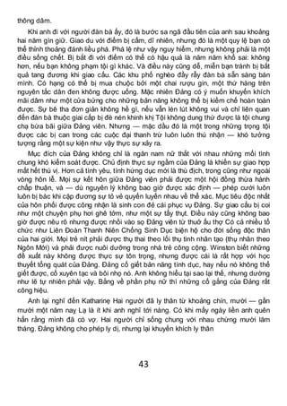43
thông dâm.
Khi anh đi với người đàn bà ấy, đó là bước sa ngã đầu tiên của anh sau khoảng
hai năm gìn giữ. Giao du với điếm bị cấm, dĩ nhiên, nhưng đó là một quy lệ bạn có
thể thỉnh thoảng đánh liều phá. Phá lệ như vậy nguy hiểm, nhưng không phải là một
điều sống chết. Bị bắt đi với điếm có thể có hậu quả là năm năm khổ sai: không
hơn, nếu bạn không phạm tội gì khác. Và điều này cũng dễ, miễn bạn tránh bị bắt
quả tang đương khi giao cấu. Các khu phố nghèo đầy rẫy đàn bà sẵn sàng bán
mình. Có hạng có thể bị mua chuộc bởi một chai rượu gin, một thứ hàng trên
nguyên tắc dân đen không được uống. Mặc nhiên Đảng có ý muốn khuyến khích
mãi dâm như một cửa bửng cho những bản năng không thể bị kiềm chế hoàn toàn
được. Sự bê tha đơn giản không hề gì, nếu vẫn lén lút không vui và chỉ liên quan
đến đàn bà thuộc giai cấp bị đè nén khinh khị Tội không dung thứ được là tội chung
chạ bừa bãi giữa Đảng viên. Nhưng — mặc dầu đó là một trong những trọng tội
được các bị can trong các cuộc đại thanh trừ luôn luôn thú nhận — khó tưởng
tượng rằng một sự kiện như vậy thực sự xảy ra.
Mục đích của Đảng không chỉ là ngăn nam nữ thắt với nhau những mối tình
chung khó kiểm soát được. Chủ định thực sự ngầm của Đảng là khiến sự giao hợp
mất hết thú vị. Hơn cả tình yêu, tính hứng dục mới là thù địch, trong cũng như ngoài
vòng hôn lễ. Mọi sự kết hôn giữa Đảng viên phải được một hội đồng thừa hành
chấp thuận, và — dù nguyên lý không bao giờ được xác định — phép cưới luôn
luôn bị bác khi cặp đương sự tỏ vẻ quyến luyến nhau về thể xác. Mục tiêu độc nhất
của hôn phối được công nhận là sinh con đẻ cái phục vụ Đảng. Sự giao cấu bị coi
như một chuyện phụ hơi ghê tởm, như một sự tẩy thụt. Điều này cũng không bao
giờ được nêu rõ nhưng được nhồi vào sọ Đảng viên từ thuở ấu thợ Có cả nhiều tổ
chức như Liên Đoàn Thanh Niên Chống Sinh Dục biện hộ cho đời sống độc thân
của hai giới. Mọi trẻ nít phải được thụ thai theo lối thụ tinh nhân tạo (thụ nhân theo
Ngôn Mới) và phải được nuôi dưỡng trong nhà trẻ công cộng. Winston biết những
đề xuất này không được thực sự tôn trọng, nhưng được cái là rất hợp với học
thuyết tổng quát của Đảng. Đảng cố giết bản năng tính dục, hay nếu nó không thể
giết được, cố xuyên tạc và bôi nhọ nó. Anh không hiểu tại sao lại thế, nhưng dường
như lẽ tự nhiên phải vậy. Bằng về phần phụ nữ thì những cố gắng của Đảng rất
công hiệu.
Anh lại nghĩ đến Katharinẹ Hai người đã ly thân từ khoảng chín, mười — gần
mười một năm naỵ Lạ là ít khi anh nghĩ tới nàng. Có khi mấy ngày liền anh quên
hẳn rằng mình đã có vợ. Hai người chỉ sống chung với nhau chừng mười lăm
tháng. Đảng không cho phép ly dị, nhưng lại khuyến khích ly thân
 