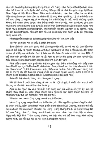 45
sâu vào họ chẳng kém gì lòng trung thành với Đảng. Nhờ được điều kiện hóa sớm,
nhờ thể thao và nước lạnh, nhờ những điều phi lý lải nhải trong trường, tại Đoàn
Gián Điệp và Liên Đoàn Thanh Niên, nhờ sách báo, cuộc thao diễn, bài ca, khẩu
hiệu và quân nhạc, tình cảm tự nhiên đã bị tống khứ ngoài họ. Lý trí anh bảo anh
thế nào cũng có người ngoại lệ, nhưng tim anh không tin thế. Họ là những người
không thể chinh phục được, như Đảng muốn họ như vậy. Hơn cả được yêu, anh
muốn phá vỡ cái tường đạo đức ấy, dù chỉ một lần trong cả cuộc đời anh. Giao hợp
hoàn mỹ là có hành vi phản nghịch. Thèm muốn xác thịt là phạm tội tư tưởng. Ngay
sự gợi dục Katharine, nếu anh làm nổi, sẽ bị coi như một hành vi dụ dỗ, mặc dầu
nàng là vợ anh.
Nhưng phần chót của câu chuyện phải được viết lên. Anh viết:
Tôi vặn đèn lên. Khi tôi thấy ả dưới ánh sáng —
Sau cảnh tối tăm, ánh sáng nhỏ của ngọn đèn dầu có vẻ rực rỡ. Lần đầu tiên
anh có thể thấy rõ người đàn bà. Anh tiến một bước về phía ả rồi ngưng, đầy thèm
muốn và khiếp sợ. Anh đau đớn ý thức sự liều lĩnh của anh khi tới nơi này. Rất có
thể lính tuần sẽ bắt anh khi anh ra về: xem ra có khi họ đang đợi anh ngoài cửa.
Nếu anh ra về mà không làm cái việc anh tính đến đây làm —!
Phải viết chuyện này, phải thú thật chuyện này. Điều anh bỗng nhìn thấy dưới
ánh đèn là sự người đàn bà đã nhiều tuổi. Son phấn được trát đầy trên mặt ả đến
nỗi hầu như nó có thể toạc ra như một chiếc mặt nạ bìa. Có nhiều vạch trắng trên
tóc ả; nhưng chi tiết thực sự khủng khiếp là khi ngả người xuống, mồm ả hơi há ra
không để lộ gì ngoàimột hố đen xì. Ả không có một cái răng nào.
Anh viết thật nhanh, bằng nét chữ nguệch ngoạc:
Khi tôi thấy ả dưới ánh sáng, ả hiện ra là một bà già, ít nhất năm mươi tuổi.
Nhưng tôi vẫn tiến lên và làm như thường.
Anh lại ấn ngón tay vào mí mắt. Tận cùng anh đã viết ra chuyện ấy, nhưng
chẳng thấy khác gì. Liệu pháp không hiệu nghiệm. Sự thèm muốn hét lớn lên
những từ ngữ tục tằn mãnh liệt hơn bao giờ hết.
Winston viết: Nếu có hy vọng, nó nằm nơi dân đen.
Nếu có hy vọng, nó phải nằm nơi dân đen, vì chỉ trong đám quần chúng lúc nhúc
bị khinh khi ấy, gồm tám mươi nhăm phần trăm dân số Đại Dương, mới có thể nẩy
nở ra được cái sức mạnh tiêu diệt nổi Đảng. Đảng không thể bị lật đổ từ trong. Kẻ
thù của Đảng, nếu có, chẳng có cách nào sát cánh nhau hay nhận diện ra nhau.
Ngay nếu Hội Tình Thân hoang đường có thật, như có thể họa may, khó tưởng
tượng họ tụ tập nổi quá hai ba hội viên. Lòng phản nghịch
 