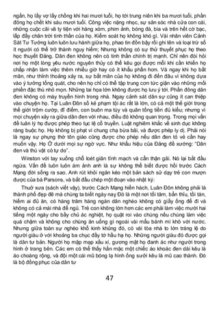 47
ngắn, họ lấy vợ lấy chồng khi hai mươi tuổi, họ tới trung niên khi ba mươi tuổi, phần
đông họ chết khi sáu mươi tuổi. Công việc nặng nhọc, sự săn sóc nhà cửa con cái,
những cuộc cãi vã ty tiện với hàng xóm, phim ảnh, bóng đá, bia và trên hết cờ bạc,
lấp đầy chân trời tinh thần của họ. Kiểm soát họ không khó gì. Vài nhân viên Cảnh
Sát Tư Tưởng luôn luôn lưu hành giữa họ, phao tin đồn bậy rồi ghi tên và loại trừ số
ít người có thể trở thành nguy hiểm; Nhưng không có sự thử thuyết phục họ theo
học thuyết Đảng. Dân đen không nên có tinh thần chính trị mạnh. Chỉ nên đòi hỏi
nơi họ một lòng yêu nước nguyên thủy có thể kêu gọi được mỗi khi cần khiến họ
chấp nhận làm việc thêm nhiều giờ hay có ít khẩu phần hơn. Và ngay khi họ bất
mãn, như thỉnh thoảng xảy ra, sự bất mãn của họ không đi đến đâu vì không dựa
vào ý tưởng tổng quát, cho nên họ chỉ có thể tập trung cơn tức giận vào những mối
phiền đặc thù nhỏ mọn. Những tai họa lớn không được họ lưu ý tới. Phần đông dân
đen không có máy truyền hình trong nhà. Ngay cảnh sát dân sự cũng ít can thiệp
vào chuyện họ. Tại Luân Đôn số kẻ phạm tội ác rất là lớn, có cả một thế giới trong
thế giới trộm cướp, đĩ điếm, con buôn ma túy và quân tống tiền đủ kiểu; nhưng vì
mọi chuyện xảy ra giữa dân đen với nhau, điều đó không quan trọng. Trong mọi vấn
đề luân lý họ được phép theo tục lệ cổ truyền. Luật nghiêm khắc về sinh dục không
ràng buộc họ. Họ không bị phạt vì chung chạ bừa bãi, và được phép ly dị. Phải nói
là ngay sự phụng thờ tôn giáo cũng được cho phép nếu dân đen tỏ vẻ cần hay
muốn vậy. Họ Ở dưới mọi sự ngờ vực. Như khẩu hiệu của Đảng đề xướng: “Dân
đen và thú vật có tự do”.
Winston với tay xuống chỗ loét giãn tĩnh mạch và cẩn thận gãi. Nó lại bắt đầu
ngứa. Vấn đề luôn luôn ám ảnh anh là sự không thể biết được hồi trước Cách
Mạng đời sống ra sao. Anh rút khỏi ngăn kéo một bản sách sử dạy trẻ con mượn
được của bà Parsons, và bắt đầu chép một đoạn vào nhật ký:
Thuở xưa (sách viết vậy), trước Cách Mạng hiển hách, Luân Đôn không phải là
thành phố đẹp đẽ mà chúng ta biết ngày naỵ Đó là một nơi tối tăm, bẩn thỉu, tồi tàn,
hiếm ai đủ ăn, có hàng trăm hàng ngàn dân nghèo không có giầy ống để đi và
không có cả mái nhà để ngủ. Trẻ con không lớn hơn các em phải làm việc mười hai
tiếng một ngày cho bầy chủ ác nghiệt, họ quật roi vào chúng nếu chúng làm việc
quá chậm và không cho chúng ăn uống gì ngoài vài mẩu bánh mì khô với nước.
Nhưng giữa toàn sự nghèo khổ kinh khủng đó, có vài tòa nhà to lớn tráng lệ do
người giàu ở với khoảng ba chục đầy tớ hầu hạ họ. Những người giàu đó được gọi
là dân tư bản. Người họ mập mạp xấu xí, gương mặt họ đanh ác như người trong
hình ở trang bên. Các em có thể thấy hắn mặc một chiếc áo khoác đen dài kêu là
áo choàng rộng, và đội một cái mũ bóng lạ hình ống sưởi kêu là mũ cao thành. Đó
là bộ đồng phục của dân tư
 