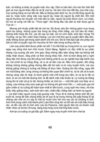 48
bản, và không ai khác có quyền mặc như vậy. Dân tư bản làm chủ mọi thứ trên thế
giới và mọi người khác đều là nô lệ của họ. Họ làm chủ mọi đất đai, mọi nhà cửa,
mọi xưởng hãng và mọi tiền tài. Nếu ai không tuân lệnh họ, họ có thể tống người ấy
vào tù, hoặc tước công việc của người ấy, hoặc bỏ người ấy chết đói. Khi một
người thường nói chuyện với một dân tư bản, người ấy phải khúm núm, cúi chào,
bỏ mũ và xưng với hắn ta: “Thưa ngài”. Kẻ đứng đầu các dân tư bản được gọi là
Vua và —
Nhưng anh thuộc phần liệt kê còn lại. Sẽ được nêu lên những giám mục trong
cánh áo mỏng, những quan tòa trong áo lông chồn trắng, cái cột bêu tội nhân,
những khối hàng tồn trữ, cái cối xay kỷ luật, cái roi chín đuôi, bữa tiệc mừng Thị
Trưởng, và tục hôn chân Giáo Hoàng. Lại còn một thứ gọi là quyền đêm đầu tiên,
chắc không được ghi trong sách dành cho trẻ con. Đó là một đạo luật cho phép các
dân tư bản có quyền ngủ với mọi phụ nữ làm việc trong xưởng của họ.
Làm sao phân định được phần nói dối ? Có thể thật sự trung bình ra, con người
ngày nay sống khá hơn thời trước Cách Mạng. Nghịch cứ độc nhất là sự phản
kháng của xương cốt anh, linh giác rằng những điều kiện sống hiện tại không thể
chấp nhận được, rằng phải có thời chúng khác hẳn. Anh bị kích động bởi ý nghĩ
rằng đặc tính đúng của đời sống mới không phải là sự ác nghiệt hay bấp bênh của
nó, mà chính là sự trống rỗng, vộ vị và vô tâm của nó. Nếu nhìn quanh, đời sống
không những không giống những điều dối trá tuôn ra từ máy truyền hình, mà còn
không giống những lý tưởng mà Đảng cố thực hiện. Quãng lớn đời sống, ngay đối
với một Đảng viên, lừng chừng và không liên quan đến chính trị, nó là vất vả lo toan
những công việc tẻ nhạt, là tranh giành một chỗ trong tàu hầm, là vá lại bí tất cũ
rách, là xin xỏ một thẻ đường tinh, là để dành một mẩu thuốc lá. Lý tưởng do Đảng
dựng lên là một cái gì to tát, khủng khiếp và chói lọi — một thế giới của thép và xi
măng, của những máy móc quái gở và những khí giới kinh hồn —, một quốc gia chỉ
gồm chiến sĩ và cuồng đồ hoàn toàn nhất trí tiến bước, cùng nghĩ như nhau, hô hào
khẩu hiệu giống nhau, luôn luôn làm việc, chiến đấu, thắng trận và hành hạ người
— ba trăm triệu người cùng một gương mặt. Thực tế là những thành phố đổ nát,
buồn tẻ, trong đó dân chúng thiếu ăn lê qua lê lại trong những đôi giầy thủng lỗ tại
những căn nhà vá víu xây từ thế kỷ mười chín hôi mùi rau cải và chuồng xí thối.
Anh hình dung cảnh một thành phố Luân Đôn rộng lớn và đổ nát với một triệu thùng
rác, và lẫn vào đó là hình ảnh của bà Parsons, một người đàn bà có khuôn mặt
nhăn nheo và bộ tóc rối tung, đang loáy hoáy sửa một ống tháo nước.
Anh lại cúi xuống và gãi đầu gối. Đêm ngày máy truyền hình làm chói tai
 