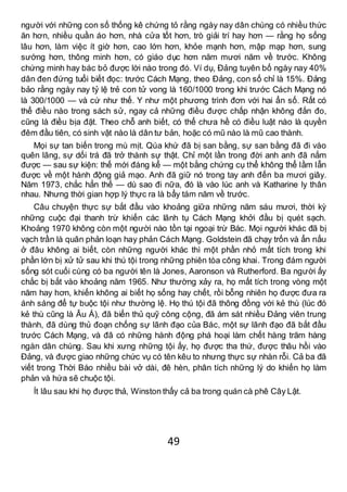 49
người với những con số thống kê chứng tỏ rằng ngày nay dân chúng có nhiều thức
ăn hơn, nhiều quần áo hơn, nhà cửa tốt hơn, trò giải trí hay hơn — rằng họ sống
lâu hơn, làm việc ít giờ hơn, cao lớn hơn, khỏe mạnh hơn, mập mạp hơn, sung
sướng hơn, thông minh hơn, có giáo dục hơn năm mươi năm về trước. Không
chứng minh hay bác bỏ được lời nào trong đó. Ví dụ, Đảng tuyên bố ngày nay 40%
dân đen đứng tuổi biết đọc: trước Cách Mạng, theo Đảng, con số chỉ là 15%. Đảng
bảo rằng ngày nay tỷ lệ trẻ con tử vong là 160/1000 trong khi trước Cách Mạng nó
là 300/1000 — và cứ như thế. Y như một phương trình đơn với hai ẩn số. Rất có
thể điều nào trong sách sử, ngay cả những điều được chấp nhận không đắn đo,
cũng là điều bịa đặt. Theo chỗ anh biết, có thể chưa hề có điều luật nào là quyền
đêm đầu tiên, có sinh vật nào là dân tư bản, hoặc có mũ nào là mũ cao thành.
Mọi sự tan biến trong mù mịt. Qúa khứ đã bị san bằng, sự san bằng đã đi vào
quên lãng, sự dối trá đã trở thành sự thật. Chỉ một lần trong đời anh anh đã nắm
được — sau sự kiện: thế mới đáng kể — một bằng chứng cụ thể không thể lầm lẫn
được về một hành động giả mạo. Anh đã giữ nó trong tay anh đến ba mươi giây.
Năm 1973, chắc hẳn thế — dù sao đi nữa, đó là vào lúc anh và Katharine ly thân
nhau. Nhưng thời gian hợp lý thực ra là bẩy tám năm về trước.
Câu chuyện thực sự bắt đầu vào khoảng giữa những năm sáu mươi, thời kỳ
những cuộc đại thanh trừ khiến các lãnh tụ Cách Mạng khởi đầu bị quét sạch.
Khoảng 1970 không còn một người nào tồn tại ngoại trừ Bác. Mọi người khác đã bị
vạch trần là quân phản loạn hay phản Cách Mạng. Goldstein đã chạy trốn và ẩn nấu
ở đâu không ai biết, còn những người khác thì một phần nhỏ mất tích trong khi
phần lớn bị xử tử sau khi thú tội trong những phiên tòa công khai. Trong đám người
sống sót cuối cùng có ba người tên là Jones, Aaronson và Rutherford. Ba người ấy
chắc bị bắt vào khoảng năm 1965. Như thường xảy ra, họ mất tích trong vòng một
năm hay hơn, khiến không ai biết họ sống hay chết, rồi bỗng nhiên họ được đưa ra
ánh sáng để tự buộc tội như thường lệ. Họ thú tội đã thông đồng với kẻ thù (lúc đó
kẻ thù cũng là Âu Á), đã biển thủ quỹ công cộng, đã ám sát nhiều Đảng viên trung
thành, đã dùng thủ đoạn chống sự lãnh đạo của Bác, một sự lãnh đạo đã bắt đầu
trước Cách Mạng, và đã có những hành động phá hoại làm chết hàng trăm hàng
ngàn dân chúng. Sau khi xưng những tội ấy, họ được tha thứ, được thâu hồi vào
Đảng, và được giao những chức vụ có tên kêu to nhưng thực sự nhàn rỗi. Cả ba đã
viết trong Thời Báo nhiều bài vở dài, đê hèn, phân tích những lý do khiến họ làm
phản và hứa sẽ chuộc tội.
Ít lâu sau khi họ được thả, Winston thấy cả ba trong quán cà phê Cây Lật.
 