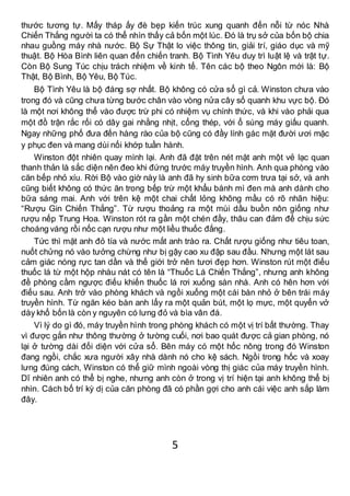 5
thước tương tự. Mấy tháp ấy đè bẹp kiến trúc xung quanh đến nỗi từ nóc Nhà
Chiến Thắng người ta có thể nhìn thấy cả bốn một lúc. Đó là trụ sở của bốn bộ chia
nhau guồng máy nhà nước. Bộ Sự Thật lo việc thông tin, giải trí, giáo dục và mỹ
thuật. Bộ Hòa Bình liên quan đến chiến tranh. Bộ Tình Yêu duy trì luật lệ và trật tự.
Còn Bộ Sung Túc chịu trách nhiệm về kinh tế. Tên các bộ theo Ngôn mới là: Bộ
Thật, Bộ Bình, Bộ Yêu, Bộ Túc.
Bộ Tình Yêu là bộ đáng sợ nhất. Bộ không có cửa sổ gì cả. Winston chưa vào
trong đó và cũng chưa từng bước chân vào vòng nửa cây số quanh khu vực bộ. Đó
là một nơi không thể vào được trừ phi có nhiệm vụ chính thức, và khi vào phải qua
một đồ trận rắc rối có dây gai nhằng nhịt, cổng thép, với ổ súng máy giấu quanh.
Ngay những phố đưa đến hàng rào của bộ cũng có đầy lính gác mặt đười ươi mặc
y phục đen và mang dùi nối khớp tuần hành.
Winston đột nhiên quay mình lại. Anh đã đặt trên nét mặt anh một vẻ lạc quan
thanh thản là sắc diện nên đeo khi đứng trước máy truyền hình. Anh qua phòng vào
căn bếp nhỏ xíu. Rời Bộ vào giờ này là anh đã hy sinh bữa cơm trưa tại sở, và anh
cũng biết không có thức ăn trong bếp trừ một khẩu bánh mì đen mà anh dành cho
bữa sáng mai. Anh với trên kệ một chai chất lỏng không mầu có rõ nhãn hiệu:
“Rượu Gin Chiến Thắng”. Từ rượu thoảng ra một mùi dầu buồn nôn giống như
rượu nếp Trung Hoa. Winston rót ra gần một chén đầy, thâu can đảm để chịu sức
choáng váng rồi nốc cạn rượu như một liều thuốc đắng.
Tức thì mặt anh đỏ tía và nước mắt anh trào ra. Chất rượu giống như tiêu toan,
nuốt chửng nó vào tưởng chừng như bị gậy cao xu đập sau đầu. Nhưng một lát sau
cảm giác nóng rực tan dần và thế giới trở nên tươi đẹp hơn. Winston rút một điếu
thuốc lá từ một hộp nhàu nát có tên là “Thuốc Lá Chiến Thắng”, nhưng anh không
đề phòng cầm ngược điếu khiến thuốc lá rơi xuống sàn nhà. Anh có hên hơn với
điếu sau. Anh trở vào phòng khách và ngồi xuống một cái bàn nhỏ ở bên trái máy
truyền hình. Từ ngăn kéo bàn anh lấy ra một quản bút, một lọ mực, một quyển vở
dày khổ bốn là còn y nguyên có lưng đỏ và bìa vân đá.
Vì lý do gì đó, máy truyền hình trong phòng khách có một vị trí bất thường. Thay
vì được gắn như thông thường ở tường cuối, nơi bao quát được cả gian phòng, nó
lại ở tường dài đối diện với cửa sổ. Bên máy có một hốc nông trong đó Winston
đang ngồi, chắc xưa người xây nhà dành nó cho kệ sách. Ngồi trong hốc và xoay
lưng đúng cách, Winston có thể giữ mình ngoài vòng thị giác của máy truyền hình.
Dĩ nhiên anh có thể bị nghe, nhưng anh còn ở trong vị trí hiện tại anh không thể bị
nhìn. Cách bố trí kỳ dị của căn phòng đã có phần gợi cho anh cái việc anh sắp làm
đây.
 