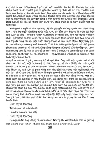 50
Anh nhớ lại sức thôi miên ghê gớm lôi cuốn anh liếc nhìn họ. Họ lớn tuổi hơn anh
nhiều, họ là di sản của thế giới cũ, gần như là những nhân vật lớn chót của thời anh
hùng của Đảng. Uy tín của cuộc tranh đấu ngầm và của cuộc nội chiến phảng phất
quanh họ. Anh có cảm tưởng anh biết tên họ sớm hơn biết tên Bác, mặc dầu sự
kiện và ngày tháng lúc bấy giờ đang lu mờ. Nhưng họ cũng là kẻ sống ngoài vòng
pháp luật, là kẻ thù, kẻ không nên đụng tới, chắc chắn sẽ bị hành quyết một hai
năm nữa.
Không có ai ngồi tại bàn cạnh họ. Bị bắt gặp gần những người như vậy không
hay tí nào. Họ ngồi yên lặng trước cốc rượu gin tẩm đinh hương là món đặc biệt
của quán cà phệ Trong ba người Rutherford có dáng điệu làm xúc động Winston
nhất. Rutherford có thời là người vẽ biếm họa danh tiếng, những bức họa hung tợn
của ông đã nung nấu dư luận quần chúng trước và sau Cách Mạng. Ngay bây giờ,
lâu lâu biếm họa của ông xuất hiện trên Thời Báo. Những bức ấy chỉ mô phỏng văn
phong xưa của ông, và lạ thay không sống động và không có sức thuyết phục. Luôn
luôn những bức ấy nhai lại các đề tài cũ — nhà ổ chuột, trẻ con chết đói, trận đánh
ngoài phố, dân tư bản đội mũ cao thành — ngay trên rào chặn dân tư bản hình như
bo bo lấy mũ cao thành
— quả là một sự cố gắng vô vọng trở về quá khứ. Ông ta là một người quái dị với
chòm tóc xám mỡ, một khuôn mặt xị nhão đầy sẹo, và đôi môi dày như môi người
da đen. Có thời ông ta phải vĩ đại lắm; nay thì thân hình to lớn của ông sụt xuống,
xiêu khum lại, ngả sụm tứ phía. Ông hình như tản mát trước mắt mọi người, tựa
một trái núi vỡ vụn. Lúc đó là mười lăm giờ, giờ vắng vẻ. Winston không nhớ được
tại sao anh lại đến quán cà phê vào giờ ấy. Quán gần như trống không. Một điệu
nhạc đanh sắt tuôn ra từ máy truyền hình. Ba người ngồi trong xó của họ, không
đụng đậy, không nói năng gì. Không đợi lệnh, người bồi bàn mang đến trước họ ba
cốc rượu gin lạnh. Có một bàn cờ trên một bàn cạnh họ, với quân cờ đã đặt sẵn,
nhưng ván chưa bắt đầu. Vào lúc đó, có lẽ trong một nửa phút, một việc xảy ra trên
máy truyền hình. Bản nhạc đang đánh biến đổi và cả điệu nhạc cũng đổi. Thay vào
đó — nhưng khó tả nổi — là nó. Một điệu đặc biệt, gẫy đoạn, vang vang, riễu cợt.
Trong trí anh, Winston gọi nó là nhạc vàng. Và rồi một giọng hát cất lên từ máy
truyền hình:
Dưới cây lật tỏa rộng
Tôi bán anh và anh bán tôi;
Họ nằm kia và ta nằm đây
Dưới cây lật tỏa rộng.
Ba người đàn ông không hề nhúc nhích. Nhưng khi Winston liếc nhìn lại gương
mặt tàn phá của Rutherford, anh thấy ông ta đầm đìa nước mắt. Và lần
 