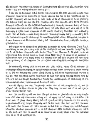 51
đầu tiên anh nhận thấy cả Aaronson lẫn Rutherford đều có mũi gẫy, mà thầm rùng
mình — tuy anh không hiểu anh run sợ gì —.
Ít lâu sau cả ba người bị bắt trở lại. Ra chừng họ dấn thân vào nhiều cuộc mưu
phản mới ngay từ khi được thả ra ngoài. Lần xử thứ hai họ thú mọi tội cũ của họ
một lần nữa cùng với một tràng tội mới. Họ bị xử tử và phận của họ được ghi trong
các lịch sử Đảng để răn hậu thế. Khoảng năm năm sau đó, năm 1973, Winston
đang giở một cuộn tài liệu tuột khỏi ống hơi xuống bàn giấy của anh, bỗng vớ được
một mảnh giấy hiển nhiên bị lẫn quên trong mớ giấy khác. Anh vừa trải nó ra đã
thấy ngay ý nghĩa quan trọng của nó. Đó là một nửa trang Thời Báo rách in khoảng
mười năm về trước — nửa trang trên cho nên có ghi ngày tháng — có đăng hình
các đại biểu trong một hành vụ gì đó của Đảng tại Nữu Ước. Đáng chú ý ở giữa là
Jones, Aaronson và Rutherford. Không thể nhận nhầm họ được, vả lại tên họ được
ghi chú dưới hình.
Điều quan hệ là trong cả hai phiên tòa ba người đã xưng hồi đó họ Ở đất Âu Á.
Họ đã bay từ một phi trường mật tại Gia Nã Đại tới một nơi hẹn đâu đó tại Tây Bá
Lợi Á, và đã họp cùng nhân viên thuộc Tổng Tham Mưu Âu Á, để phản nước và
khai những điều bí mật quân sự quan trọng. Ngày đó in rõ trong ký ức Winston vì
ngẫu nhiên hôm ấy là ngày trung hạ; nhưng toàn thể câu chuyện thế nào cũng
được ghi trong vô số công văn. Chỉ có một kết luận đúng lý là: những bản thú tội láo
toét.
Dĩ nhiên đấy không phải là một sự phát giác mới lạ. Ngay hồi đó Winston đã
không nghĩ rằng những người bị loại trong các cuộc thanh trừ thực sự phạm những
tội vu cho họ. Nhưng đây là một bằng chứng cụ thể; nó là một mẩu quá khứ đã bị
hủy bỏ, như một khúc xương hóa thạch đã xuất hiện trong một lớp không hợp dự
tính, phá tan một thuyết địa chất học. Nó đủ thổi tan Đảng nếu có cách đăng nó cho
hoàn cầu biết, cho ý nghĩa của nó được phổ biến.
Anh đã tiếp tục làm việc. Thoạt nhận ra tấm hình và hiểu ý nghĩa của nó, anh đã
vội phủ mẩu tài liệu với một tờ giấy khác. May thay, khi anh trải nó ra, nó ngược
chiều với máy truyền hình.
Anh đặt tấm lót tay để viết trên đầu gối và kéo lùi ghế hết sức xa máy truyền
hình. Giữ cho mặt thản nhiên không khó, và ngay hơi thở cũng có thể kiềm chế
được, nếu cố gắng: nhưng không thể chế ngự được tiếng đập của con tim, và máy
truyền hình đủ nhạy để ghi tiếng này. Anh để trôi mười phút theo ước tính của anh,
suốt mười phút đó anh bứt rứt lo sợ một sự bất trắc — chẳng hạn, một luồng gió
bỗng thổi trên bàn giấy của anh — có thể phản anh. Rồi, để khéo không cho mảnh
tài liệu lộ rõ, anh ném nó vào lỗ ký ức cùng với vài tờ giấy nháp khác. Nội một phút
nữa, có lẽ, nó sẽ tan thành tro.
 