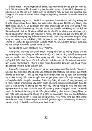 52
Đấy là mười — mười một năm về trước. Ngày nay có lẽ anh đã giữ tấm hình ấy.
Lạ là đối với anh sự đã cầm nó trong tay thay đổi mọi sự, dù tấm hình cũng như sự
kiện nó ghi lại chỉ còn là kỷ niệm. Anh tự hỏi không hiểu sự nắm giữ quá khứ của
Đảng có bớt mạnh đi vì một mảnh bằng chứng không còn nữa đã có lần hiện hữu
không ?
Nhưng ngày nay, ví cho tấm hình có cách nào từ tro tái sinh, nó cũng không thể
là một bằng chứng được. Ngay hồi anh khám phá ra nó, Đại Dương không còn
đánh nhau với Âu Á, và ba người chết phải phản quốc với điệp viên Đông Á mới
đúng. Từ hồi đó có nhiều thay đổi khác — hai, ba, bao lần anh không nhớ rõ. Rất có
thể những bản thú tội đã được viết đi viết lại cho tới khi những sự kiện hay ngày
tháng nguyên thủy không còn mảy may ý nghĩa. Không những quá khứ thay đổi, nó
còn biến đổi không ngừng. Điều làm anh sầu não nhất cùng cho anh cảm giác sống
trong ác mộng là sự anh không hiểu tại sao sự đại bịp bợm kia dược thực hiện.
Những lợi ích tức thì của sự xuyên tạc hiển nhiên rồi, nhưng động cơ cuối cùng của
nó thật bí mật. Anh nhấc bút lên trở lại và viết:
Tôi hiểu NHƯ SAO: Tôi không hiểu TẠI SAO.
Anh tự hỏi, như bao lần tự hỏi trước, không hiểu anh có khùng không. Có thể
người khùng chỉ là một người thiểu số đơn độc. Có thời tin rằng trái đất xoay quanh
mặt trời là dấu hiệu của bệnh điên; ngày nay triệu chứng điên là tin rằng quá khứ
không thể biến chất được. Có thể một mình anh tin vậy và nếu anh có một mình,
anh là một người khùng. Nhưng ý nghĩ mình điên không làm anh xúc động nhiều:
điều khủng khiếp là sự có thể anh lầm.
Anh nhấc cuốn sách sử dành cho trẻ em lên và nhìn ảnh Bác in trên đầu sách.
Đôi mắt thôi miên nhìn chòng chọc vào mắt anh. Đôi mắt như thể có một sức mạnh
lớn lao đè bẹp bạn — một uy lực nhập vào sọ bạn, đập vào óc bạn, làm bạn khiếp
sợ từ bỏ những điều bạn tin, gần như thuyết phục bạn chối nhận những bằng
chứng hiển nhiên của giác quan bạn. Tận cùng Đảng sẽ tuyên bố rằng hai cộng hai
là năm, và bạn phải tin như vậy. Sớm muộn gì chúng cũng sẽ xướng ngôn điều đó:
luận lý của cương vị chúng đòi hỏi như vậy. Không riêng gì hiệu lực của kinh
nghiệm mà cả sự hiện hữu của thực tế bị triết lý của chúng phủ nhận. Tà thuyết
vượt các tà thuyết là lương trị Và điều ghê rợn không phải là sự chúng giết bạn vì
bạn nghĩ khác, mà là có thể chúng có lý. Bởi, dù sao chăng nữa, làm sao biết được
rằng hai cộng hai là bốn ? Rằng sức trọng lực hữu hiệu ? Hay rằng quá khứ không
thể biến đổi được ? Nếu cả quá khứ và thế giới bên ngoài chỉ có trong trí tuệ thôi,
và nếu trí tuệ có thể kiểm soátđược — thế thì sao ?
 