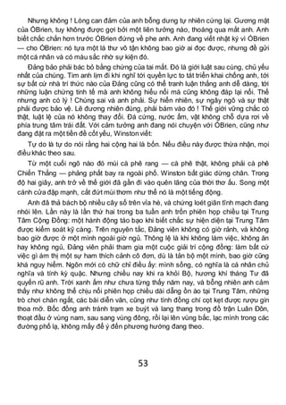 53
Nhưng không ! Lòng can đảm của anh bỗng dưng tự nhiên cứng lại. Gương mặt
của ÓBrien, tuy không được gợi bởi một liên tưởng nào, thoáng qua mắt anh. Anh
biết chắc chắn hơn trước ÓBrien đứng về phe anh. Anh đang viết nhật ký vì ÓBrien
— cho ÓBrien: nó tựa một lá thư vô tận không bao giờ ai đọc được, nhưng đề gửi
một cá nhân và có màu sắc nhờ sự kiện đó.
Đảng bảo phải bác bỏ bằng chứng của tai mắt. Đó là giới luật sau cùng, chủ yếu
nhất của chúng. Tim anh lịm đi khi nghĩ tới quyền lực to tát triển khai chống anh, tới
sự bất cứ nhà trí thức nào của Đảng cũng có thể tranh luận thắng anh dễ dàng, tới
những luận chứng tinh tế mà anh không hiểu nổi mà cũng không đáp lại nổi. Thế
nhưng anh có lý ! Chúng sai và anh phải. Sự hiển nhiên, sự ngây ngô và sự thật
phải được bảo vệ. Lẽ đương nhiên đúng, phải bám vào đó ! Thế giới vững chắc có
thật, luật lệ của nó không thay đổi. Đá cứng, nước ẩm, vật không chỗ dựa rơi về
phía trung tâm trái đất. Với cảm tưởng anh đang nói chuyện với ÓBrien, cũng như
đang đặt ra một tiền đề cốt yếu, Winstonviết:
Tự do là tự do nói rằng hai cộng hai là bốn. Nếu điều này được thừa nhận, mọi
điều khác theo sau.
Từ một cuối ngõ nào đó mùi cà phê rang — cà phê thật, không phải cà phê
Chiến Thắng — phảng phất bay ra ngoài phố. Winston bất giác dừng chân. Trong
độ hai giây, anh trở về thế giới đã gần đi vào quên lãng của thời thơ ấu. Song một
cánh cửa đập mạnh, cắt đứt mùi thơm như thể nó là một tiếng động.
Anh đâ thả bách bộ nhiều cây số trên vỉa hè, và chứng loét giãn tĩnh mạch đang
nhói lên. Lần này là lần thứ hai trong ba tuần anh trốn phiên họp chiều tại Trung
Tâm Cộng Đồng: một hành động táo bạo khi biết chắc sự hiện diện tại Trung Tâm
được kiểm soát kỹ càng. Trên nguyên tắc, Đảng viên không có giờ rảnh, và không
bao giờ được ở một mình ngoài giờ ngủ. Thông lệ là khi không làm việc, không ăn
hay không ngủ, Đảng viên phải tham gia một cuộc giải trí cộng đồng: làm bất cứ
việc gì ám thị một sự ham thích cảnh cô đơn, dù là tản bộ một mình, bao giờ cũng
khá nguy hiểm. Ngôn mới có chữ chỉ điều ấy: mình sống, có nghĩa là cá nhân chủ
nghĩa và tính kỳ quặc. Nhưng chiều nay khi ra khỏi Bộ, hương khí tháng Tư đã
quyến rũ anh. Trời xanh ấm như chưa từng thấy năm nay, và bỗng nhiên anh cảm
thấy như không thể chịu nổi phiên họp chiều dài dẵng ồn ào tại Trung Tâm, những
trò chơi chán ngắt, các bài diễn văn, cũng như tình đồng chí cọt kẹt được rượu gin
thoa mỡ. Bốc đồng anh tránh trạm xe buýt và lang thang trong đồ trận Luân Đôn,
thoạt đầu ở vùng nam, sau sang vùng đông, rồi lại lên vùng bắc, lạc mình trong các
đường phố lạ, không mấy để ý đến phương hướng đang theo.
 