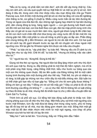 54
“Nếu có hy vọng, nó phải nằm nơi dân đen”, anh đã viết vậy trong nhật ký. Câu
này ám ảnh anh, cái câu quả quyết một sự thật thần bí và một sự phi lý sờ sờ. Anh
đang ở đâu đó, trong xóm nhà nhơ nhớp mầu nâu mạn đông bắc nhà ga Thánh
Pancras xưa. Anh đi trên một đường phố lát sỏi có nhà hai tầng với cửa đổ nghiêng
nhìn thẳng ra hè, coi giống ổ chuột lạ. Nhiều vũng nước bẩn rải rác trên đường lát.
Trong và ngoài cửa nhà đen tối, dọc những ngõ ngang hẹp nhánh từ hai bên đường
phố, dân chúng đông lạ lùng, hàng ngàn người — con gái đương tuổi thanh xuân
với đôi môi son loè loẹt, con trai đuổi theo con gái, đàn bà mập phình núng nính cho
thấy các cô gái sẽ ra sao mười lăm năm nữa, người già khom lưng lê đôi chân bẹt,
và trẻ con rách rưới chân đất chơi đùa trong các vũng nước để rồi tản mát khi mẹ
chúng giận hét. Đến một phần tư cửa sổ trông ra phố bị gãy và lấp ván. Phần đông
dân chúng không để ý đến Winston; vài người tò mò dè dặt nhìn anh. Có hai quái
nữ với cánh tay đỏ gạch khoanh trước áo tạp dề nói chuyện với nhau ngoài một
ngưỡng cửa. Khi lại gần họ Winston nghe lỏm được vài mẩu câu chuyện:
““Phải,” tui bảo chị ta, “vậy phải lắm,” tui bảo thế. “Nhưng nếu chị Ở cảnh tui chị
cũng làm như tui vậy thôi. Chê thì dễ,” tui bảo thế, “nhưng chị không mắc vào cảnh
như tui.””
“Ừ,” người kia nói, “đúng thế. Đúng là thế đó.”
Giọng nói the thé vụt ngưng. Hai người đàn bà lẳng lặng nhòm anh như thù địch
khi anh qua mặt họ. Đúng ra, đấy không phải là một thái độ hiềm nghịch, mà chỉ là
một phản ứng thận trọng, căng thẳng nhất thời, kiểu như trước sự băng qua của
một con thú không quen thuộc. Bộ áo liền quần của Đảng không thể là một cảnh
tượng bình thường trên một đường phố như thế này. Thât thế, trừ phi có nhiệm vụ
rõ ràng, bị bắt gặp tại những nơi như chốn đây là một điều không nên. Đội tuần tra
có thể chặn giữ bạn nếu rủi bạn gặp họ: “Đồng chí cho tôi xem giấy được không ?
Đồng chí làm gì nơi đây ? Đồng chí rời sở hồi mấy giờ ? Đây có phải là lối về nhà
bình thường của đồng chí không ?” — và cứ như thế. Kể thì không hề có luật chống
sự theo lối khác lạ về nhà; nhưng thế đủ khiến bạn bị chú ý đến nếu chuyện đến tai
Cảnh Sát Tư Tưởng.
Thình lình cả phố sôi sục. Có tiếng hét báo động xuất phát từ khắp nơi. Dân
chúng phóng qua cửa về nhà như thỏ chạy. Một thiếu phụ vọt khỏi một ngưỡng cửa
trước mặt Winston, túm lấy một đứa bé đang chơi trong vũng nước, phủ nó trong
tạp dề rồi bay trở lại về nhà, mọi tác động gom nhanh vào một. Đồng thời một gã
mặc một bộ đồ đen nhăn nhúm nhô mình từ một ngõ ngang, vừa chạy về phía
Winston vừa hớt ha hớt hải chỉ tay lên trời:
“Máy hơi !” anh ta hét lên. “Coichừng, thầy nó ! Pằng trên đầu ! Nằm
 