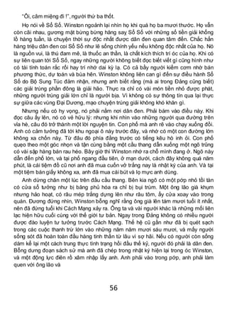 56
“Ôi, câm miệng đi !”,người thứ ba thốt.
Họ nói về Sổ Số. Winston ngoảnh lại nhìn họ khi quá họ ba mươi thước. Họ vẫn
còn cãi nhau, gương mặt bừng bừng hăng saỵ Sổ Số với những số tiền giải khổng
lồ hàng tuần, là chuyện thời sự độc nhất được dân đen quan tâm đến. Chắc hẳn
hàng triệu dân đen coi Sổ Số như lẽ sống chính yếu nếu không độc nhất của họ. Nó
là nguồn vui, là thú đam mê, là thuốc an thần, là chất kích thích trí óc của họ. Khi có
sự liên quan tới Sổ Số, ngay những người không biết đọc biết viết gì cũng hình như
có tài tính toán rắc rối hay trí nhớ dai kỳ lạ. Có cả bầy người kiếm cơm nhờ bán
phương thức, dự toán và bùa hên. Winston không liên can gì đến sự điều hành Sổ
Số do Bộ Sung Túc đảm nhận, nhưng anh biết rằng (mà ai trong Đảng cũng biết)
các giải trúng phần đông là giải hão. Thực ra chỉ có vài món tiền nhỏ được phát,
những người trúng giải lớn chỉ là người bịa. Vì không có sự thông tín qua lại thực
sự giữa các vùng Đại Dương, mạo chuyện trúng giải không khó khăn gì.
Nhưng nếu có hy vọng, nó phải nằm nơi dân đen. Phải bám vào điều này. Khi
đọc câu ấy lên, nó có vẻ hữu lý: nhưng khi nhìn vào những người qua đường trên
vỉa hè, câu đó trở thành một lời nguyện tin. Con phố mà anh rẽ vào chạy xuống đồi.
Anh có cảm tưởng đã tới khu ngoại ô này trước đây, và nhớ có một con đường lớn
không xa chốn này. Từ đâu đó phía đằng trước có tiếng kêu hò inh ỏi. Con phố
quẹo theo một góc nhọn và tận cùng bằng một cầu thang dẫn xuống một ngõ trũng
có vài sập hàng bán rau héo. Bây giờ thì Winston nhớ ra chỗ mình đang ở. Ngõ này
dẫn đến phố lớn, và tại phố ngang đầu tiên, ở mạn dưới, cách đây không quá năm
phút, là cái tiệm đồ cũ nơi anh đã mua cuốn vở trắng nay là nhật ký của anh. Và tại
một tiệm bán giấy không xa, anh đã mua cái bút và lọ mực anh dùng.
Anh dừng chân một lúc trên đầu cầu thang. Bên kia ngõ có một pớp nhỏ tồi tàn
có cửa sổ tưởng như bị băng phủ hóa ra chỉ bị bụi trùm. Một ông lão già khụm
nhưng hảo hoạt, có râu mép trắng dựng lên như râu tôm, ẩy cửa xoay vào trong
quán. Đương đứng nhìn, Winston bỗng nghĩ rằng ông già lên tám mươi tuổi ít nhất,
nên đã đứng tuổi khi Cách Mạng xảy ra. Ông ta và vài người khác là những mối liên
lạc hiện hữu cuối cùng với thế giới tư bản. Ngay trong Đảng không có nhiều người
được đào luyện tư tưởng trước Cách Mạng. Thế hệ cũ gần như đã bị quét sạch
trong các cuộc thanh trừ lớn vào những năm năm mươi sáu mươi, và mấy người
sống sót đã hoàn toàn đầu hàng tinh thần từ lâu vì sợ hãi. Nếu có người còn sống
dám kể lại một cách trung thực tình trạng hồi đầu thế kỷ, người đó phải là dân đen.
Bỗng dưng đoạn sách sử mà anh đã chép trong nhật ký hiện lại trong óc Winston,
và một động lực điên rồ xâm nhập lấy anh. Anh phải vào trong pớp, anh phải làm
quen với ông lão và
 