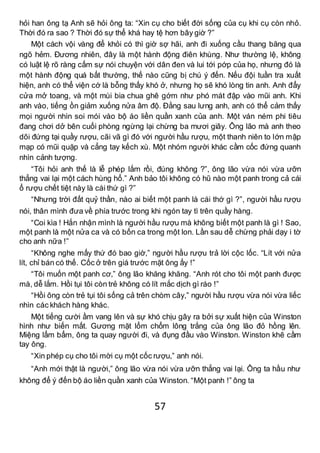 57
hỏi han ông tạ Anh sẽ hỏi ông ta: “Xin cụ cho biết đời sống của cụ khi cụ còn nhỏ.
Thời đó ra sao ? Thời đó sự thể khá hay tệ hơn bây giờ ?”
Một cách vội vàng để khỏi có thì giờ sợ hãi, anh đi xuống cầu thang băng qua
ngõ hẻm. Đương nhiên, đây là một hành động điên khùng. Như thường lệ, không
có luật lệ rõ ràng cấm sự nói chuyện với dân đen và lui tới pớp của họ, nhưng đó là
một hành động quá bất thường, thế nào cũng bị chú ý đến. Nếu đội tuần tra xuất
hiện, anh có thể viện cớ là bỗng thấy khó ở, nhưng họ sẽ khó lòng tin anh. Anh đẩy
cửa mở toang, và một mùi bia chua ghê gớm như phó mát đập vào mũi anh. Khi
anh vào, tiếng ồn giảm xuống nửa âm độ. Đằng sau lưng anh, anh có thể cảm thấy
mọi người nhìn soi mói vào bộ áo liền quần xanh của anh. Một ván ném phi tiêu
đang chơi dở bên cuối phòng ngừng lại chừng ba mươi giây. Ông lão mà anh theo
dõi đứng tại quầy rượu, cãi vã gì đó với người hầu rượu, một thanh niên to lớn mập
mạp có mũi quặp và cẳng tay kếch xù. Một nhóm người khác cầm cốc đứng quanh
nhìn cảnh tượng.
“Tôi hỏi anh thế là lễ phép lắm rồi, đúng không ?”, ông lão vừa nói vừa ưỡn
thẳng vai lại một cách hùng hổ.” Anh bảo tôi không có hũ nào một panh trong cả cái
ổ rượu chết tiệt này là cái thứ gì ?”
“Nhưng trời đất quỷ thần, nào ai biết một panh là cái thớ gì ?”, người hầu rượu
nói, thân mình đưa về phía trước trong khi ngón tay tì trên quầy hàng.
“Coi kìa ! Hắn nhận mình là người hầu rượu mà không biết một panh là gì ! Sao,
một panh là một nửa ca và có bốn ca trong một lon. Lần sau dễ chừng phải dạy i tờ
cho anh nữa !”
“Không nghe mấy thứ đó bao giờ,” người hầu rượu trả lời cộc lốc. “Lít với nửa
lít, chỉ bán có thế. Cốc ở trên giá trước mặt ông ấy !”
“Tôi muốn một panh cơ,” ông lão khăng khăng. “Anh rót cho tôi một panh được
mà, dễ lắm. Hồi tụi tôi còn trẻ không có lít mắc dịch gì ráo !”
“Hồi ông còn trẻ tụi tôi sống cả trên chòm cây,” người hầu rượu vừa nói vừa liếc
nhìn các khách hàng khác.
Một tiếng cười ầm vang lên và sự khó chịu gây ra bởi sự xuất hiện của Winston
hình như biến mất. Gương mặt lổm chổm lông trắng của ông lão đỏ hồng lên.
Miệng lẩm bẩm, ông ta quay người đi, và đụng đầu vào Winston. Winston khẽ cầm
tay ông.
“Xin phép cụ cho tôi mời cụ một cốc rượu,” anh nói.
“Anh mới thật là người,” ông lão vừa nói vừa ưỡn thẳng vai lại. Ông ta hầu như
không để ý đến bộ áo liền quần xanh của Winston. “Một panh !” ông ta
 