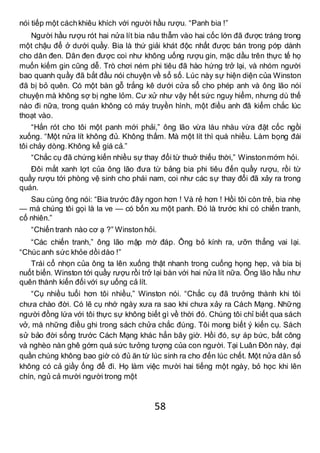 58
nói tiếp một cáchkhiêu khích với người hầu rượu. “Panh bia !”
Người hầu rượu rót hai nửa lít bia nâu thẫm vào hai cốc lớn đã được tráng trong
một chậu để ở dưới quầy. Bia là thứ giải khát độc nhất được bán trong pớp dành
cho dân đen. Dân đen được coi như không uống rượu gin, mặc dầu trên thực tế họ
muốn kiếm gin cũng dễ. Trò chơi ném phi tiêu đã hào hứng trở lại, và nhóm người
bao quanh quầy đã bắt đầu nói chuyện về sổ số. Lúc này sự hiện diện của Winston
đã bị bỏ quên. Có một bàn gỗ trắng kê dưới cửa sổ cho phép anh và ông lão nói
chuyện mà không sợ bị nghe lỏm. Cư xử như vậy hết sức nguy hiểm, nhưng dù thế
nào đi nữa, trong quán không có máy truyền hình, một điều anh đã kiểm chắc lúc
thoạt vào.
“Hắn rót cho tôi một panh mới phải,” ông lão vừa làu nhàu vừa đặt cốc ngồi
xuống. “Một nửa lít không đủ. Không thấm. Mà một lít thì quá nhiều. Làm bọng đái
tôi chảy dòng.Không kể giá cả.”
“Chắc cụ đã chứng kiến nhiều sự thay đổi từ thuở thiếu thời,” Winstonmớm hỏi.
Đôi mắt xanh lợt của ông lão đưa từ bảng bia phi tiêu đến quầy rượu, rồi từ
quầy rượu tới phòng vệ sinh cho phái nam, coi như các sự thay đổi đã xảy ra trong
quán.
Sau cùng ông nói: “Bia trước đây ngon hơn ! Và rẻ hơn ! Hồi tôi còn trẻ, bia nhẹ
— mà chúng tôi gọi là la ve — có bốn xu một panh. Đó là trước khi có chiến tranh,
cố nhiên.”
“Chiến tranh nào cơ ạ ?” Winston hỏi.
“Các chiến tranh,” ông lão mập mờ đáp. Ông bỏ kính ra, ưỡn thẳng vai lại.
“Chúc anh sức khỏe dồi dào !”
Trái cổ nhọn của ông ta lên xuống thật nhanh trong cuống họng hẹp, và bia bị
nuốt biến. Winston tới quầy rượu rồi trở lại bàn với hai nửa lít nữa. Ông lão hầu như
quên thành kiến đối với sự uống cả lít.
“Cụ nhiều tuổi hơn tôi nhiều,” Winston nói. “Chắc cụ đã trưởng thành khi tôi
chưa chào đời. Có lẽ cụ nhớ ngày xưa ra sao khi chưa xảy ra Cách Mạng. Những
người đồng lứa với tôi thực sự không biết gì về thời đó. Chúng tôi chỉ biết qua sách
vở, mà những điều ghi trong sách chửa chắc đúng. Tôi mong biết ý kiến cụ. Sách
sử bảo đời sống trước Cách Mạng khác hẳn bây giờ. Hồi đó, sự áp bức, bất công
và nghèo nàn ghê gớm quá sức tưởng tượng của con người. Tại Luân Đôn này, đại
quần chúng không bao giờ có đủ ăn từ lúc sinh ra cho đến lúc chết. Một nửa dân số
không có cả giầy ống để đi. Họ làm việc mười hai tiếng một ngày, bỏ học khi lên
chín, ngủ cả mười người trong một
 