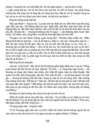 59
phòng. Trong khi đó, có một thiểu số, chỉ vài ngàn người — gọi là dân tư bản
— giàu sang thế lực. Họ là chủ hữu của mọi thứ có thể có được. Họ sống trong
những tòa nhà rộng rãi và lộng lẫy với hàng ba chục đầy tớ, họ di chuyển trong xe
hơi và xe tư mã, họ uống rượu xâm banh, họ đội mũ cao thành —”
Ông lão bỗng sáng mặt lên.
“Mũ cao thành !” ông ta nói. “Lạ sao anh lại nhắc tới nó. Mới hôm qua tôi cũng
nghĩ đến vật này. Tôi không hiểu tại sao. Nghĩ đến, thế thôi. Sao bao năm rồi tôi
không thấy nó. Nó biến đâu mất ấy. Lần cuối tôi đội nó là bữa tôi đưa đám ma chị
dâu tôi. Và bữa đó — nhưng tôi không nhớ rõ ngày — vào khoảng năm mươi năm
trước. Cố nhiên, anh cũng hiểu, mũ ấy tôi thuê đặc biệt cho hôm đó.”
“Chuyện mũ cao thành không quan trọng lắm,” Winston kiên nhẫn nói. “Điều
đáng kể là dân tư bản kia — họ và số luật sư, thầy tu, vân vân, sống bám vào họ —
thời đó làm chúa tể thế giới. Mọi sự chỉ có trên đời để phục vụ họ. Các cụ —
thường dân và dân lao động — làm nô lệ cho họ. Họ muốn làm gì các cụ thì làm.
Họ có thể chuyển các cụ xuống tàu như thể một đàn bò sang Gia Nã Đại. Họ có thể
ngủ với con gái các cụ nếu họ muốn. Họ có thể ra lệnh quật các cụ với một cái gọi
là roi chín đuôi. Các cụ phải ngả mũ khi qua mặt họ. Dân tư bản nào cũng có một
bầy lâu la đi theo —”
Mặt ông lão lại sáng lên.
“Lâu la !” ông ta nói. “Nè, đã từ lâu tôi không nghe thấy tiếng này ! Lâu la ! Tiếng
quen thuộc đó làm tôi trở về xưa, thật đó. Tôi nhớ — ồ, hàng bao năm trước — tôi
thường ra công viên Hyde vào chiều chủ nhật để nghe mấy trự diễn thuyết. Đội
quân Cứu thế, dân Công giáo, dân Do Thái, dân Ấn Độ — có đủ loại người. Có một
gã — nhưng tôi không nhớ tên hắn, đúng là một kẻ ăn nói hùng hồn. Hắn không
nhẹ miệng chút nào. “Đồ lâu la !” hắn nói, “đồ làm lâu la cho giới tư sản ! Đồ làm bồi
cho giai cấp cầm quyền !” Một tiếng rủa nữa là quân ăn bám. Và còn linh cẩu nữa,
hắn quả có gọi chúng là đồ linh cẩu. Dĩ nhiên anh cũng hiểu, chúng đây chỉ Đảng
Lao Động.”
Winston có cảm tưởng như ông ta nói gà mà anh nói vịt.
“Điều tôi muốn nói là như thế này,” anh bảo. “Cụ có thấy cụ có nhiều tự do hơn
hồi đó không ? Cụ có được đối xử như một con người hơn trước không ? Thời xưa,
dân giàu sang, dân trên chóp bục —”
“Thượng nghị viện,” ông lão nhắc.
“Ừ thì Thượng nghị viện như cụ thích. Điều tôi muốn hỏi là những người đó có
xem các cụ như kẻ dưới chỉ vì họ giàu mà các cụ nghèo không ? Chẳng
 