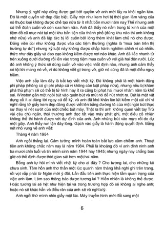 6
Nhưng ý nghĩ này cũng được gợi bởi quyển vở anh mới lấy ra khỏi ngăn kéo.
Đó là một quyển vở đẹp đặc biệt. Giấy mịn như kem hơi bị thời gian làm vàng của
nó thuộc loại không được chế tạo nữa từ ít nhất bốn mươi năm naỵ Thế nhưng anh
có thể đoán cuốn vở còn xưa hơn nữa. Anh đã thấy nó nằm trong tủ kính của một
tiệm đồ cũ mục nát tại một khu bần tiện của thành phố (đúng khu nào thì anh không
nhớ nữa) và anh đã lập tức bị lôi cuốn bởi lòng thèm khát làm chủ nó cho được.
Đảng viên coi như không được vào các tiệm thường (nghĩa là “mua bán trên thị
trường tự do”) nhưng kỷ luật này không được chấp hành nghiêm chỉnh vì có nhiều
thức như dây giầy và dao cạo không kiếm được nơi nào khác. Anh đã liếc nhanh từ
trên xuống dưới đường rồi lẻn vào trong tiệm mua cuốn vở với giá hai đôn rưỡi. Lúc
đó anh không ý thức sẽ dùng cuốn vở vào việc nhất định nào, nhưng anh cảm thấy
có tội khi mang nó về, vì dù không viết gì trong vở, giữ nó cũng đã là một điều nguy
hiểm.
Việc anh sắp làm đây là bắt tay viết nhật ký. Đó không phải là một hành động
phi pháp (không có gì phi pháp cả vì không còn luật pháp nữa), nhưng nếu bị khám
phá thủ phạm sẽ có thể bị tử hình hay ít ra cũng bị phạt hai mươi nhăm năm tù khổ
sai. Winston gắn một ngòi bút vào quản bút và mút nó để hút nhớt ra. Bút là một vật
dụng cổ ít ai dùng tới ngay cả để ký, và anh đã khó khăn lén lút kiếm một cái chỉ vì
nghĩ rằng tờ giấy kem đẹp đáng được viết lên bằng đường tô của một ngòi bút thực
sự thay vì nét sướt của một chiếc bút máy. Thật ra thì anh không quen viết taỵ Trừ
vài câu chú ngắn, thói thường anh đọc tất vào máy phát ghi, một điều cố nhiên
không thể thi hành được với dự định của anh. Anh nhúng bút vào mực rồi do dự
một giây. Anh thấy run tận đáy lòng. Gạch vào giấy là hành động quyết định. Bằng
nét nhỏ vụng về anh viết:
Tháng 4 năm 1984
Anh ngồi thẳng lại. Cảm tưởng mình hoàn toàn bất lực xâm chiếm anh. Thoạt
tiên anh không chắc năm nay là năm 1984. Phải là khoảng đó vì anh đinh ninh anh
ba mươi chín tuổi và tin mình sinh năm 1944 hay 1945; nhưng ngày nay chẳng bao
giờ có thể định được thời gian sát hơn một hai năm.
Bỗng anh tự hỏi mình viết nhật ký cho ai đây ? Cho tương lai, cho những kẻ
chưa sinh. Tâm hồn anh thơ thẩn một lúc quanh năm tháng khả nghi ghi trên trang,
rồi vọt vấp phải từ Ngôn mới ý đôi. Lần đầu tiên anh thực hiện tầm quan trọng của
việc anh làm. Làm sao thông báo được tương lai ? Hiển nhiên là không thể được.
Hoặc tương lai sẽ hệt như hiện tại và trong trường hợp đó sẽ không ai nghe anh;
hoặc nó sẽ khác hẳn và điều răn của anh sẽ vô nghĩa lý.
Anh ngồi thừ mình nhìn giấy một lúc. Máy truyền hình mới đổi sang một
 