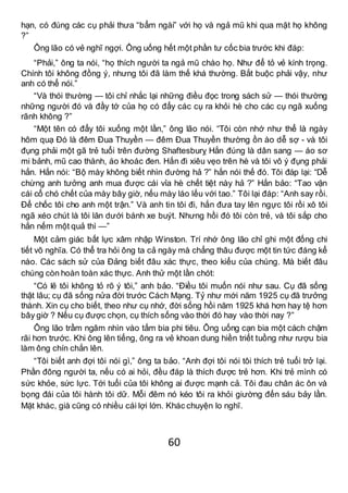 60
hạn, có đúng các cụ phải thưa “bẩm ngài” với họ và ngả mũ khi qua mặt họ không
?”
Ông lão có vẻ nghĩ ngợi. Ông uống hết một phần tư cốc bia trước khi đáp:
“Phải,” ông ta nói, “họ thích người ta ngả mũ chào họ. Như để tỏ vẻ kính trọng.
Chính tôi không đồng ý, nhưng tôi đã làm thế khá thường. Bắt buộc phải vậy, như
anh có thể nói.”
“Và thói thường — tôi chỉ nhắc lại những điều đọc trong sách sử — thói thường
những người đó và đầy tớ của họ có đẩy các cụ ra khỏi hè cho các cụ ngã xuống
rãnh không ?”
“Một tên có đẩy tôi xuống một lần,” ông lão nói. “Tôi còn nhớ như thể là ngày
hôm quạ Đó là đêm Đua Thuyền — đêm Đua Thuyền thường ồn ào dễ sợ - và tôi
đụng phải một gã trẻ tuổi trên đường Shaftesburỵ Hắn đúng là dân sang — áo sơ
mi bảnh, mũ cao thành, áo khoác đen. Hắn đi xiêu vẹo trên hè và tôi vô ý đụng phải
hắn. Hắn nói: “Bộ mày không biết nhìn đường hả ?” hắn nói thế đó. Tôi đáp lại: “Dễ
chừng anh tưởng anh mua được cái vỉa hè chết tiệt này hả ?” Hắn bảo: “Tao vặn
cái cổ chó chết của mày bây giờ, nếu mày láo lếu với tao.” Tôi lại đáp: “Anh say rồi.
Để chốc tôi cho anh một trận.” Và anh tin tôi đi, hắn đưa tay lên ngực tôi rồi xô tôi
ngã xéo chút là tôi lăn dưới bánh xe buýt. Nhưng hồi đó tôi còn trẻ, và tôi sắp cho
hắn nếm một quả thì —”
Một cảm giác bất lực xâm nhập Winston. Trí nhớ ông lão chỉ ghi một đống chi
tiết vô nghĩa. Có thể tra hỏi ông ta cả ngày mà chẳng thâu được một tin tức đáng kể
nào. Các sách sử của Đảng biết đâu xác thực, theo kiểu của chúng. Mà biết đâu
chúng còn hoàn toàn xác thực. Anh thử một lần chót:
“Có lẽ tôi không tỏ rõ ý tôi,” anh bảo. “Điều tôi muốn nói như sau. Cụ đã sống
thật lâu; cụ đã sống nửa đời trước Cách Mạng. Tỷ như mới năm 1925 cụ đã trưởng
thành. Xin cụ cho biết, theo như cụ nhớ, đời sống hồi năm 1925 khá hơn hay tệ hơn
bây giờ ? Nếu cụ được chọn, cụ thích sống vào thời đó hay vào thời nay ?”
Ông lão trầm ngâm nhìn vào tấm bia phi tiêu. Ông uống cạn bia một cách chậm
rãi hơn trước. Khi ông lên tiếng, ông ra vẻ khoan dung hiền triết tuồng như rượu bia
làm ông chín chắn lên.
“Tôi biết anh đợi tôi nói gì,” ông ta bảo. “Anh đợi tôi nói tôi thích trẻ tuổi trở lại.
Phần đông người ta, nếu có ai hỏi, đều đáp là thích được trẻ hơn. Khi trẻ mình có
sức khỏe, sức lực. Tới tuổi của tôi không ai được mạnh cả. Tôi đau chân ác ôn và
bọng đái của tôi hành tôi dữ. Mỗi đêm nó kéo tôi ra khỏi giường đến sáu bảy lần.
Mặt khác, già cũng có nhiều cái lợi lớn. Khác chuyện lo nghĩ.
 