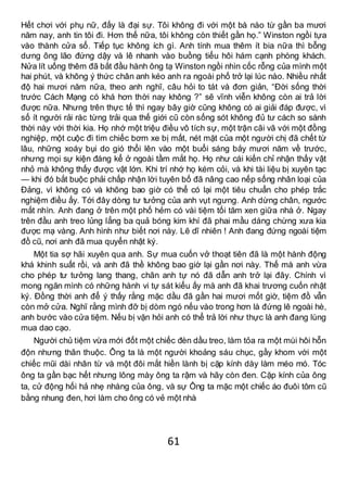 61
Hết chơi với phụ nữ, đấy là đại sự. Tôi không đi với một bà nào từ gần ba mươi
năm nay, anh tin tôi đi. Hơn thế nữa, tôi không còn thiết gần họ.” Winston ngồi tựa
vào thành cửa sổ. Tiếp tục không ích gì. Anh tính mua thêm ít bia nữa thì bỗng
dưng ông lão đứng dậy và lê nhanh vào buồng tiểu hôi hám cạnh phòng khách.
Nửa lít uống thêm đã bắt đầu hành ông tạ Winston ngồi nhìn cốc rỗng của mình một
hai phút, và không ý thức chân anh kéo anh ra ngoài phố trở lại lúc nào. Nhiều nhất
độ hai mươi năm nữa, theo anh nghĩ, câu hỏi to tát và đơn giản, “Đời sống thời
trước Cách Mạng có khá hơn thời nay không ?” sẽ vĩnh viễn không còn ai trả lời
được nữa. Nhưng trên thực tế thì ngay bây giờ cũng không có ai giải đáp được, vì
số ít người rải rác từng trải qua thế giới cũ còn sống sót không đủ tư cách so sánh
thời này với thời kia. Họ nhớ một triệu điều vô tích sự, một trận cãi vã với một đồng
nghiệp, một cuộc đi tìm chiếc bơm xe bị mất, nét mặt của một người chị đã chết từ
lâu, những xoáy bụi do gió thổi lên vào một buổi sáng bảy mươi năm về trước,
nhưng mọi sự kiện đáng kể ở ngoài tầm mắt họ. Họ như cái kiến chỉ nhận thấy vật
nhỏ mà không thấy được vật lớn. Khi trí nhớ họ kém cỏi, và khi tài liệu bị xuyên tạc
— khi đó bắt buộc phải chấp nhận lời tuyên bố đã nâng cao nếp sống nhân loại của
Đảng, vì không có và không bao giờ có thể có lại một tiêu chuẩn cho phép trắc
nghiệm điều ấy. Tới đây dòng tư tưởng của anh vụt ngưng. Anh dừng chân, ngước
mắt nhìn. Anh đang ở trên một phố hẻm có vài tiệm tối tăm xen giữa nhà ở. Ngay
trên đầu anh treo lủng lẳng ba quả bóng kim khí đã phai mầu dáng chừng xưa kia
được mạ vàng. Anh hình như biết nơi này. Lẽ dĩ nhiên ! Anh đang đứng ngoài tiệm
đồ cũ, nơi anh đã mua quyển nhật ký.
Một tia sợ hãi xuyên qua anh. Sự mua cuốn vở thoạt tiên đã là một hành động
khá khinh suất rồi, và anh đã thề không bao giờ lại gần nơi này. Thế mà anh vừa
cho phép tư tưởng lang thang, chân anh tự nó đã dẫn anh trở lại đây. Chính vì
mong ngăn mình có những hành vi tự sát kiểu ấy mà anh đã khai trương cuốn nhật
ký. Đồng thời anh để ý thấy rằng mặc dầu đã gần hai mươi mốt giờ, tiệm đồ vẫn
còn mở cửa. Nghĩ rằng mình đỡ bị dòm ngó nếu vào trong hơn là đứng lê ngoài hè,
anh bước vào cửa tiệm. Nếu bị vặn hỏi anh có thể trả lời như thực là anh đang lùng
mua dao cạo.
Người chủ tiệm vừa mới đốt một chiếc đèn dầu treo, làm tỏa ra một mùi hôi hỗn
độn nhưng thân thuộc. Ông ta là một người khoảng sáu chục, gầy khom với một
chiếc mũi dài nhân từ và một đôi mắt hiền lành bị cặp kính dày làm méo mó. Tóc
ông ta gần bạc hết nhưng lông mày ông ta rậm và hãy còn đen. Cặp kính của ông
ta, cử động hối hả nhẹ nhàng của ông, và sự Ông ta mặc một chiếc áo đuôi tôm cũ
bằng nhung đen, hơi làm cho ông có vẻ một nhà
 