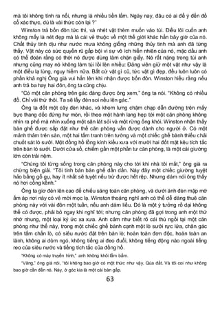 63
mà tôi không tính ra nổi, nhưng là nhiều tiền lắm. Ngày nay, đâu có ai để ý đến đồ
cổ xác thực, dù là vài thức còn lại ?”
Winston trả bốn đôn tức thì, và nhét vật thèm muốn vào túi. Điều lôi cuốn anh
không mấy là nét đẹp mà là cái vẻ thuộc về một thế giới khác hẳn bây giờ của nó.
Chất thủy tinh dịu như nước mưa không giống những thủy tinh mà anh đã từng
thấy. Vật này có sức quyến rũ gấp bội vì sự vô ích hiển nhiên của nó, mặc dầu anh
có thể đoán rằng có thời nó được dùng làm chặn giấy. Nó rất nặng trong túi anh
nhưng cũng may nó không làm túi lồi lên nhiều: Đảng viên giữ một vật như vậy là
một điều lạ lùng, nguy hiểm nữa. Bất cứ vật gì cũ, tức vật gì đẹp, đều luôn luôn có
phần khả nghị Ông già vui hẳn lên khi nhận được bốn đôn. Winston hiểu rằng nếu
anh trả ba hay hai đôn, ông ta cũng chịu.
“Có một căn phòng trên gác đáng được ông xem,” ông ta nói. “Không có nhiều
đồ. Chỉ vài thứ thôi. Ta sẽ lấy đèn soi nếu lên gác.”
Ông ta đốt một cây đèn khác, và khom lưng chậm chạp dẫn đường trên mấy
bực thang dốc đứng hư mòn, rồi theo một hành lang hẹp tới một căn phòng không
nhìn ra phố mà nhìn xuống một sân lát sỏi và một rừng ống khói. Winston nhận thấy
bàn ghế được sắp đặt như thể căn phòng vẫn được dành cho người ở. Có một
mảnh thảm trên sàn, một hai tấm tranh trên tường và một chiếc ghế bành thiếu chải
chuốt sát lò sưởi. Một đồng hồ lồng kính kiểu xưa với mười hai đốt mặt kêu tích tắc
trên bàn lò sưởi. Dưới cửa sổ, chiếm gần một phần tư căn phòng, là một cái giường
lớn còn trải nệm.
“Chúng tôi từng sống trong căn phòng này cho tới khi nhà tôi mất,” ông già ra
chừng biện giải. “Tôi tính bán bàn ghế dần dần. Này đây một chiếc giường tuyệt
hảo bằng gỗ gụ, hay ít nhất sẽ tuyệt nếu trừ được hết rệp. Nhưng dám nói ông thấy
nó hơi cồng kềnh.”
Ông ta giơ đèn lên cao để chiếu sáng toàn căn phòng, và dưới ánh đèn mập mờ
ấm áp nơi này có vẻ mời mọc lạ. Winston thoáng nghĩ anh có thể dễ dàng thuê căn
phòng này với vài đôn một tuần, nếu anh dám liều. Đó là một ý tưởng rồ dại không
thể có được, phải bỏ ngay khi nghĩ tới; nhưng căn phòng đã gợi trong anh một thứ
nhớ nhung, một loại ký ức xa xưa. Anh cảm như biết rõ cái thú ngồi tại một căn
phòng như thế này, trong một chiếc ghế bành cạnh một lò sưởi rực lửa, chân gác
trên tấm chắn lò, có siêu nước đặt trên bàn lò; hoàn toàn đơn độc, hoàn toàn an
lành, không ai dòm ngó, không tiếng ai đeo đuổi, không tiếng động nào ngoài tiếng
reo của siêu nước và tiếng tích tắc của đồng hồ.
“Không có máy truyền hình,” anh không khỏi lẩm bẩm.
“Vâng,” ông già nói, “tôi không bao giờ có một thức như vậy. Qúa đắt. Và tôi coi như không
bao giờ cần đến nó. Này, ở góc kia là một cái bàn gấp.
 