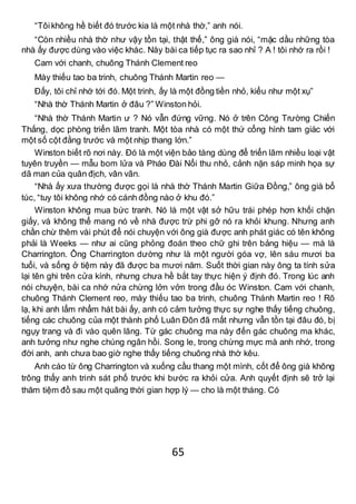 65
“Tôikhông hề biết đó trước kia là một nhà thờ,” anh nói.
“Còn nhiều nhà thờ như vậy tồn tại, thật thế,” ông già nói, “mặc dầu những tòa
nhà ấy được dùng vào việc khác. Này bài ca tiếp tục ra sao nhỉ ? A ! tôi nhớ ra rồi !
Cam với chanh, chuông Thánh Clement reo
Mày thiếu tao ba trinh, chuông Thánh Martin reo —
Đấy, tôi chỉ nhớ tới đó. Một trinh, ấy là một đồng tiền nhỏ, kiểu như một xụ”
“Nhà thờ Thánh Martin ở đâu ?” Winston hỏi.
“Nhà thờ Thánh Martin ư ? Nó vẫn đứng vững. Nó ở trên Công Trường Chiến
Thắng, dọc phòng triển lãm tranh. Một tòa nhà có một thứ cổng hình tam giác với
một số cột đằng trước và một nhịp thang lớn.”
Winston biết rõ nơi này. Đó là một viện bảo tàng dùng để triển lãm nhiều loại vật
tuyên truyền — mẫu bom lửa và Pháo Đài Nổi thu nhỏ, cảnh nặn sáp minh họa sự
dã man của quân địch, vân vân.
“Nhà ấy xưa thường được gọi là nhà thờ Thánh Martin Giữa Đồng,” ông già bổ
túc, “tuy tôi không nhớ có cánh đồng nào ở khu đó.”
Winston không mua bức tranh. Nó là một vật sở hữu trái phép hơn khối chặn
giấy, và không thể mang nó về nhà được trừ phi gỡ nó ra khỏi khung. Nhưng anh
chần chừ thêm vài phút để nói chuyện với ông già được anh phát giác có tên không
phải là Weeks — như ai cũng phỏng đoán theo chữ ghi trên bảng hiệu — mà là
Charrington. Ông Charrington dường như là một người góa vợ, lên sáu mươi ba
tuổi, và sống ở tiệm này đã được ba mươi năm. Suốt thời gian này ông ta tính sửa
lại tên ghi trên cửa kính, nhưng chưa hề bắt tay thực hiện ý định đó. Trong lúc anh
nói chuyện, bài ca nhớ nửa chừng lởn vởn trong đầu óc Winston. Cam với chanh,
chuông Thánh Clement reo, mày thiếu tao ba trinh, chuông Thánh Martin reo ! Rõ
lạ, khi anh lẩm nhẩm hát bài ấy, anh có cảm tưởng thực sự nghe thấy tiếng chuông,
tiếng các chuông của một thành phố Luân Đôn đã mất nhưng vẫn tồn tại đâu đó, bị
ngụy trang và đi vào quên lãng. Từ gác chuông ma này đến gác chuông ma khác,
anh tưởng như nghe chúng ngân hồi. Song le, trong chừng mực mà anh nhớ, trong
đời anh, anh chưa bao giờ nghe thấy tiếng chuông nhà thờ kêu.
Anh cáo từ ông Charrington và xuống cầu thang một mình, cốt để ông già không
trông thấy anh trinh sát phố trước khi bước ra khỏi cửa. Anh quyết định sẽ trở lại
thăm tiệm đồ sau một quãng thời gian hợp lý — cho là một tháng. Có
 