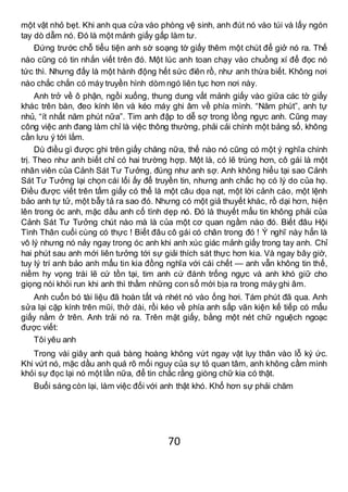 70
một vật nhỏ bẹt. Khi anh qua cửa vào phòng vệ sinh, anh đút nó vào túi và lấy ngón
tay dò dẫm nó. Đó là một mảnh giấy gấp làm tư.
Đứng trước chỗ tiểu tiện anh sờ soạng tờ giấy thêm một chút để giở nó ra. Thế
nào cũng có tin nhắn viết trên đó. Một lúc anh toan chạy vào chuồng xí để đọc nó
tức thì. Nhưng đấy là một hành động hết sức điên rồ, như anh thừa biết. Không nơi
nào chắc chắn có máy truyền hình dòm ngó liên tục hơn nơi này.
Anh trở về ô phận, ngồi xuống, thung dung vất mảnh giấy vào giữa các tờ giấy
khác trên bàn, đeo kính lên và kéo máy ghi âm về phía mình. “Năm phút”, anh tự
nhủ, “ít nhất năm phút nữa”. Tim anh đập to dễ sợ trong lồng ngực anh. Cũng may
công việc anh đang làm chỉ là việc thông thường, phải cải chính một bảng số, không
cần lưu ý tới lắm.
Dù điều gì được ghi trên giấy chăng nữa, thế nào nó cũng có một ý nghĩa chính
trị. Theo như anh biết chỉ có hai trường hợp. Một là, có lẽ trúng hơn, cô gái là một
nhân viên của Cảnh Sát Tư Tưởng, đúng như anh sợ. Anh không hiểu tại sao Cảnh
Sát Tư Tưởng lại chọn cái lối ấy để truyền tin, nhưng anh chắc họ có lý do của họ.
Điều được viết trên tấm giấy có thể là một câu dọa nạt, một lời cảnh cáo, một lệnh
bảo anh tự tử, một bẫy tả ra sao đó. Nhưng có một giả thuyết khác, rồ dại hơn, hiện
lên trong óc anh, mặc dầu anh cố tình dẹp nó. Đó là thuyết mẩu tin không phải của
Cảnh Sát Tư Tưởng chút nào mà là của một cơ quan ngầm nào đó. Biết đâu Hội
Tình Thân cuối cùng có thực ! Biết đâu cô gái có chân trong đó ! Ý nghĩ này hẳn là
vô lý nhưng nó nảy ngay trong óc anh khi anh xúc giác mảnh giấy trong tay anh. Chỉ
hai phút sau anh mới liên tưởng tới sự giải thích sát thực hơn kia. Và ngay bây giờ,
tuy lý trí anh bảo anh mẩu tin kia đồng nghĩa với cái chết — anh vẫn không tin thế,
niềm hy vọng trái lẽ cứ tồn tại, tim anh cứ đánh trống ngực và anh khó giữ cho
giọng nói khỏi run khi anh thì thầm những con số mới bịa ra trong máy ghi âm.
Anh cuốn bó tài liệu đã hoàn tất và nhét nó vào ống hơi. Tám phút đã qua. Anh
sửa lại cặp kính trên mũi, thở dài, rồi kéo về phía anh sấp văn kiện kế tiếp có mẩu
giấy nằm ở trên. Anh trải nó ra. Trên mặt giấy, bằng một nét chữ nguệch ngoạc
được viết:
Tôi yêu anh
Trong vài giây anh quá bàng hoàng không vứt ngay vật lụy thân vào lỗ ký ức.
Khi vứt nó, mặc dầu anh quá rõ mối nguy của sự tỏ quan tâm, anh không cầm mình
khỏi sự đọc lại nó một lần nữa, để tin chắc rằng giòng chữ kia có thật.
Buổi sáng còn lại, làm việc đối với anh thật khó. Khổ hơn sự phải chăm
 