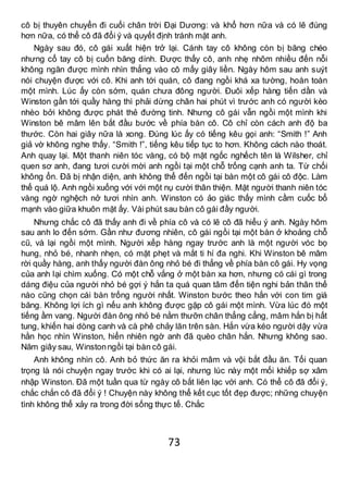 73
cô bị thuyên chuyển đi cuối chân trời Đại Dương: và khổ hơn nữa và có lẽ đúng
hơn nữa, có thể cô đã đổi ý và quyết định tránh mặt anh.
Ngày sau đó, cô gái xuất hiện trở lại. Cánh tay cô không còn bị băng chéo
nhưng cổ tay cô bị cuốn băng dính. Được thấy cô, anh nhẹ nhõm nhiều đến nỗi
không ngăn được mình nhìn thẳng vào cô mấy giây liền. Ngày hôm sau anh suýt
nói chuyện được với cô. Khi anh tới quán, cô đang ngồi khá xa tường, hoàn toàn
một mình. Lúc ấy còn sớm, quán chưa đông người. Đuôi xếp hàng tiến dần và
Winston gần tới quầy hàng thì phải dừng chân hai phút vì trước anh có người kèo
nhèo bởi không được phát thẻ đường tinh. Nhưng cô gái vẫn ngồi một mình khi
Winston bê mâm lên bắt đầu bước về phía bàn cô. Cô chỉ còn cách anh độ ba
thước. Còn hai giây nữa là xong. Đúng lúc ấy có tiếng kêu gọi anh: “Smith !” Anh
giả vờ không nghe thấy. “Smith !”, tiếng kêu tiếp tục to hơn. Không cách nào thoát.
Anh quay lại. Một thanh niên tóc vàng, có bộ mặt ngốc nghếch tên là Wilsher, chỉ
quen sơ anh, đang tươi cười mời anh ngồi tại một chỗ trống cạnh anh ta. Từ chối
không ổn. Đã bị nhận diện, anh không thể đến ngồi tại bàn một cô gái cô độc. Làm
thế quá lộ. Anh ngồi xuống với với một nụ cười thân thiện. Mặt người thanh niên tóc
vàng ngờ nghệch nở tươi nhìn anh. Winston có ảo giác thấy mình cầm cuốc bổ
mạnh vào giữa khuôn mặt ấy. Vài phút sau bàn cô gái đầy người.
Nhưng chắc cô đã thấy anh đi về phía cô và có lẽ cô đã hiểu ý anh. Ngày hôm
sau anh lo đến sớm. Gần như đương nhiên, cô gái ngồi tại một bàn ở khoảng chỗ
cũ, và lại ngồi một mình. Người xếp hàng ngay trước anh là một người vóc bọ
hung, nhỏ bé, nhanh nhẹn, có mặt phẹt và mắt ti hí đa nghi. Khi Winston bê mâm
rời quầy hàng, anh thấy người đàn ông nhỏ bé đi thẳng về phía bàn cô gái. Hy vọng
của anh lại chìm xuống. Có một chỗ vắng ở một bàn xa hơn, nhưng có cái gì trong
dáng điệu của người nhỏ bé gợi ý hắn ta quá quan tâm đến tiện nghi bản thân thế
nào cũng chọn cái bàn trống người nhất. Winston bước theo hắn với con tim giá
băng. Không lợi ích gì nếu anh không được gặp cô gái một mình. Vừa lúc đó một
tiếng ầm vang. Người đàn ông nhỏ bé nằm thưỡn chân thẳng cẳng, mâm hắn bị hất
tung, khiến hai dòng canh và cà phê chảy lăn trên sàn. Hắn vừa kéo người dậy vừa
hằn học nhìn Winston, hiển nhiên ngờ anh đã quèo chân hắn. Nhưng không sao.
Năm giây sau, Winstonngồi tại bàn cô gái.
Anh không nhìn cô. Anh bỏ thức ăn ra khỏi mâm và vội bắt đầu ăn. Tối quan
trọng là nói chuyện ngay trước khi có ai lại, nhưng lúc này một mối khiếp sợ xâm
nhập Winston. Đã một tuần qua từ ngày cô bắt liên lạc với anh. Có thể cô đã đổi ý,
chắc chắn cô đã đổi ý ! Chuyện này không thể kết cục tốt đẹp được; những chuyện
tình không thể xảy ra trong đời sống thực tế. Chắc
 