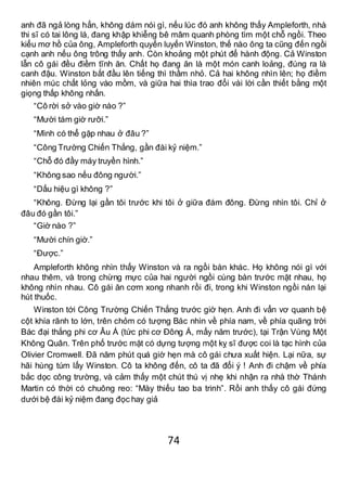 74
anh đã ngả lòng hẳn, không dám nói gì, nếu lúc đó anh không thấy Ampleforth, nhà
thi sĩ có tai lông lá, đang khập khiễng bê mâm quanh phòng tìm một chỗ ngồi. Theo
kiểu mơ hồ của ông, Ampleforth quyến luyến Winston, thế nào ông ta cũng đến ngồi
cạnh anh nếu ông trông thấy anh. Còn khoảng một phút để hành động. Cả Winston
lẫn cô gái đều điềm tĩnh ăn. Chất họ đang ăn là một món canh loảng, đúng ra là
canh đậu. Winston bắt đầu lên tiếng thì thầm nhỏ. Cả hai không nhìn lên; họ điềm
nhiên múc chất lỏng vào mồm, và giữa hai thìa trao đổi vài lời cần thiết bằng một
giọng thấp không nhấn.
“Cô rời sở vào giờ nào ?”
“Mười tám giờ rưỡi.”
“Mình có thể gặp nhau ở đâu ?”
“Công Trường Chiến Thắng, gần đài kỷ niệm.”
“Chỗ đó đầy máy truyền hình.”
“Không sao nếu đông người.”
“Dấu hiệu gì không ?”
“Không. Đừng lại gần tôi trước khi tôi ở giữa đám đông. Đừng nhìn tôi. Chỉ ở
đâu đó gần tôi.”
“Giờ nào ?”
“Mười chín giờ.”
“Được.”
Ampleforth không nhìn thấy Winston và ra ngồi bàn khác. Họ không nói gì với
nhau thêm, và trong chừng mực của hai người ngồi cùng bàn trước mặt nhau, họ
không nhìn nhau. Cô gái ăn cơm xong nhanh rồi đi, trong khi Winston ngồi nán lại
hút thuốc.
Winston tới Công Trường Chiến Thắng trước giờ hẹn. Anh đi vẩn vơ quanh bệ
cột khía rãnh to lớn, trên chỏm có tượng Bác nhìn về phía nam, về phía quãng trời
Bác đại thắng phi cơ Âu Á (tức phi cơ Đông Á, mấy năm trước), tại Trận Vùng Một
Không Quân. Trên phố trước mặt có dựng tượng một kỵ sĩ được coi là tạc hình của
Olivier Cromwell. Đã năm phút quá giờ hẹn mà cô gái chưa xuất hiện. Lại nữa, sự
hãi hùng túm lấy Winston. Cô ta không đến, cô ta đã đổi ý ! Anh đi chậm về phía
bắc dọc công trường, và cảm thấy một chút thú vị nhẹ khi nhận ra nhà thờ Thánh
Martin có thời có chuông reo: “Mày thiếu tao ba trinh”. Rồi anh thấy cô gái đứng
dưới bệ đài kỷ niệm đang đọc hay giả
 
