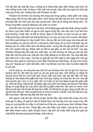 77
Với đôi bàn tay thắt lấy nhau, không bị ai trông thấy giữa đám đông chật chội, họ
nhìn thẳng trước mặt, và thay vì đôi mắt của cô gái, cặp mắt của người tù binh già
vượt qua ổ tóc nhìn chòng chọc vào Winston, ai oán.
Winston tìm lối trên con đường nhỏ sáng rợp từng quãng, chân giẫm vào vũng
nắng vàng mỗi khi bụi rậm giãn cách. Dưới hàng cây bên tay trái anh, hoa huệ dại
phủ đầy đất. Khí trời lướt nhẹ trên da thịt anh. Hôm ấy là mồng hai tháng năm. Từ
trong rừng thâm vọng lại tiếng gù của chim cu cườm.
Anh đến sớm hơn giờ hẹn một chút. Anh không gặp phải khó khăn trong chuyến
du hành; quá hiển nhiên cô gái là một người từng trải, cho nên anh ít sợ hãi hơn
bình thường. Chắc hẳn có thể tin được rằng cô đã kiếm ra một nơi hẹn an toàn.
Thông thường miền thôn dã không thể được coi như an toàn hơn London. Đã đành
là ở thôn quê không có máy truyền hình, nhưng vẫn còn mối nguy của máy ghi âm
thâu lại tiếng nói của bạn để rồi vì đó bạn bị nhận dạng. Đi xa dưới một trăm cây số
không cần xin chiếu khán trên thẻ thông hành, nhưng đôi khi gặp phải đội tuần tra
lởn vởn quanh nhà ga, Đảng viên có thể bị xét giấy và hỏi han lôi thôi. Tuy sao
Winston không thấy đội tuần tra xuất hiện, và trên đường rời nhà ga anh đã cẩn
thận liếc nhìn lại phía sau mấy lần cho chắc không có ai theo dõi. Tàu hỏa đầy dân
đen thản tính vì khí xuân. Toa tàu có ghế gỗ nơi anh ngồi bị tràn ngập bởi một gia
đình lúc nhúc gồm từ một bà cụ móm đến một đứa bé một tháng, về quê chơi chiều
nay với “ông bà xui” nhân thể kiếm một ít bơ để bán chợ đen như họ thành thật thổ
lộ với anh.
Lối đi rộng ra, và một phút sau anh tới con đường mòn mà cô gái chỉ, một con
đường nhỏ do vết chân bò vạch ra, lút vào giữa bụi rậm. Anh không có đồng hồ
nhưng chưa thể tới mười lăm giở. Dưới chân anh hoa huệ dại rậm đến nỗi anh
không tài nào tránh khỏi giẫm lên hoa. Anh quỳ xuống và ra tay hái vài mớ, vừa để
cho qua thì giờ, vừa vì có ý nghĩ vẩn vơ muốn có bó hoa tặng cô gái khi giáp mặt
cô. Anh hái được một bó lớn và đang ngửi mùi thơm hơi nặng của hoa thì một tiếng
động, rõ ràng tiếng rắc của cành cây khô bị giẫm chân lên, làm anh ớn mình. Anh
tiếp tục hái hoa. Đó là thái độ hay hơn nhất. Có thể đó là cô gái, cũng có thể vẫn có
người theo dõi anh. Nhìn quanh là tỏ ra mình có hành vi tội lỗi. Anh hái hết hoa này
đến hoa khác. Một bàn tay đặt nhẹ trên vai anh.
Anh ngước mắt nhìn lên. Đó là cô gái. Cô lắc đầu, hiển nhiên để ra hiệu cho anh
phải giữ im lặng, rồi gạt lùm cây đi nhanh theo con đường mòn vào trong rừng. Rõ
ràng cô ta từng đến nơi đây vì cô tránh né ổ lầy như người quen thói. Winston theo
sau, tay vẫn ôm bó hoa. Thoạt đầu anh cảm thấy nhẹ nhõm, nhưng khi nhìn vào
tấm thân thanh mạnh uyển chuyển trước mặt anh với chiếc thắt lưng đỏ buộc đủ
chặt để lộ đường cong của bộ hông, mặc cảm tự
 