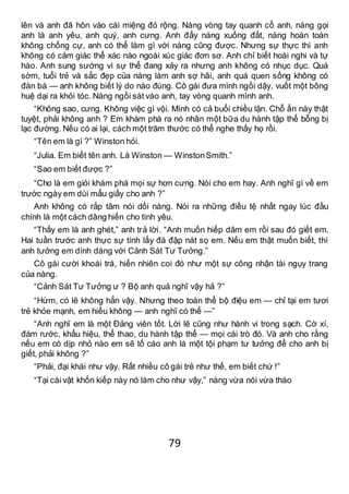 79
lên và anh đã hôn vào cái miệng đỏ rộng. Nàng vòng tay quanh cổ anh, nàng gọi
anh là anh yêu, anh quý, anh cưng. Anh đẩy nàng xuống đất, nàng hoàn toàn
không chống cự, anh có thể làm gì với nàng cũng được. Nhưng sự thực thì anh
không có cảm giác thể xác nào ngoài xúc giác đơn sơ. Anh chỉ biết hoài nghi và tự
hào. Anh sung sướng vì sự thể đang xảy ra nhưng anh không có nhục dục. Quá
sớm, tuổi trẻ và sắc đẹp của nàng làm anh sợ hãi, anh quá quen sống không có
đàn bà — anh không biết lý do nào đúng. Cô gái đưa mình ngồi dậy, vuốt một bông
huệ dại ra khỏi tóc. Nàng ngồi sát vào anh, tay vòng quanh mình anh.
“Không sao, cưng. Không việc gì vội. Mình có cả buổi chiều lận. Chỗ ẩn này thật
tuyệt, phải không anh ? Em khám phá ra nó nhân một bữa du hành tập thể bỗng bị
lạc đường. Nếu có ai lại, cách một trăm thước có thể nghe thấy họ rồi.
“Tên em là gì ?” Winston hỏi.
“Julia. Em biết tên anh. Là Winston — WinstonSmith.”
“Sao em biết được ?”
“Cho là em giỏi khám phá mọi sự hơn cưng. Nói cho em hay. Anh nghĩ gì về em
trước ngày em dúi mẩu giấy cho anh ?”
Anh không có rắp tâm nói dối nàng. Nói ra những điều tệ nhất ngay lúc đầu
chính là một cách dâng hiến cho tình yêu.
“Thấy em là anh ghét,” anh trả lời. “Anh muốn hiếp dâm em rồi sau đó giết em.
Hai tuần trước anh thực sự tính lấy đá đập nát sọ em. Nếu em thật muốn biết, thì
anh tưởng em dính dáng với Cảnh Sát Tư Tưởng.”
Cô gái cười khoái trá, hiển nhiên coi đó như một sự công nhận tài ngụy trang
của nàng.
“Cảnh Sát Tư Tưởng ư ? Bộ anh quả nghĩ vậy hả ?”
“Hừm, có lẽ không hẳn vậy. Nhưng theo toàn thể bộ điệu em — chỉ tại em tươi
trẻ khỏe mạnh, em hiểu không — anh nghĩ có thể —”
“Anh nghĩ em là một Đảng viên tốt. Lời lẽ cũng như hành vi trong sạch. Cờ xí,
đám rước, khẩu hiệu, thể thao, du hành tập thể — mọi cái trò đó. Và anh cho rằng
nếu em có dịp nhỏ nào em sẽ tố cáo anh là một tội phạm tư tưởng để cho anh bị
giết, phải không ?”
“Phải, đại khái như vậy. Rất nhiều cô gái trẻ như thế, em biết chứ !”
“Tại cái vật khốn kiếp này nó làm cho như vậy,” nàng vừa nói vừa tháo
 