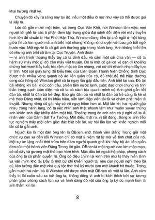 8
khai trương nhật ký.
Chuyện đó xảy ra sáng nay tại Bộ, nếu một điều lờ mờ như vậy có thể được gọi
là xảy ra.
Lúc đó gần mười một trăm, và trong Cục Văn Khố, nơi Winston làm việc, mọi
người lôi ghế từ các ô phận đem tập trung giữa đại sảnh đối diện với máy truyền
hình lớn để chuẩn bị Hai Phút Hận Thù. Winston đang tiến lại chỗ ngồi ở một hàng
giữa thì có hai người mà anh biết mặt nhưng không nói chuyện với bao giờ bất ngờ
bước vào. Một người là cô gái anh thường gặp trong hành lang. Anh không biết tên
cô nhưng anh biết cô làm tại Cục Truyện. Anh đoán
— vì anh thỉnh thoảng thấy tay cô ta dính dầu và cầm một cái chìa vặn — cô ta
hành sự máy móc gì đó trên máy viết truyện. Đó là một cô gái có vẻ dạn dĩ khoảng
chừng hai mươi bẩy tuổi, tóc rậm, mặt có tàn nhang, với cử chỉ nhanh nhẹn đầy lực
sĩ tính. Một sợi giây lưng đỏ biểu hiệu của Liên Đoàn Thanh Niên Chống Sinh Dục
được thắt nhiều vòng quanh bộ áo liền quần của cô, đủ chật để thể hiện đường
cong của hông cộ Winston ghét cô ta ngay lần gặp đầu tiên. Anh biết tại sao. Đó tại
cái không khí bãi khúc côn cầu, phiên tắm nước lạnh, cuộc dạo chơi chung và tinh
thần trong sạch toàn diện mà cô ta có cách tỏa quanh mình cộ Anh ghét gần hết
đàn bà, nhất là đàn bà trẻ đẹp. Bao giờ đàn bà và nhất là đàn bà trẻ cũng là kẻ si
mê theo Đảng nhất, cả tin khẩu hiệu, sẵn làm điệp viên tài tử và chăm phát hiện tà
thuyết. Nhưng riêng cô gái này có vẻ nguy hiểm hơn ai. Một lần khi hai người gặp
nhau trong hành lang, cô ta liếc nhìn anh thật nhanh làm như muốn xuyên thủng
anh khiến anh đầy khiếp đảm một hồi. Thoáng trong óc anh còn có ý nghĩ cô ta là
nhân viên của Cảnh Sát Tư Tưởng. Một điều, thật ra, vị tất đúng. Song le anh tiếp
tục nghiệm thấy một cảm giác đặc biệt bất ổn, sợ hãi lẫn lộn với khắc nghịch mỗi
lần cô ta gần anh.
Người kia là một đàn ông tên là ÓBrien, một thành viên Đảng Trong giữ một
chức vụ cao xa đến nỗi Winston chỉ có một ý niệm rất lờ mờ về tính chất của nó.
Một sự im lặng nhất thời trùm trên đám người quanh ghế khi thấy bộ áo liền quần
đen của một thành viên Đảng Trong tới gần. ÓBrien là một người cao lớn mập mạp,
có cổ dày và gương mặt thô bạo hóm hỉnh. Mặc dầu bề ngoài hộ pháp, phong cách
của ông ta có phần quyến rũ. Ông có điệu chỉnh lại kính trên mũi lạ thay hiền lành
và văn minh khó tả. Đấy là một cử chỉ khiến người ta, nếu còn người nghĩ theo lối
cũ, liên tưởng đến một nhà quý tộc thời thế kỷ mười tám mời khách hít thuốc. Trong
gần mười hai năm có lẽ Winston chỉ được nhìn mặt ÓBrien có một tá lần. Anh cảm
thấy bị lôi cuốn sâu xa bởi ông ta, không riêng vì anh bị kích thích bởi sự tương
phản giữa phong cách lịch sự và hình dáng đô vật của ông tạ Lý do mạnh hơn là
anh thầm kín tin
 