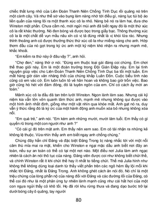 80
chiếc thắt lưng nhỏ của Liên Đoàn Thanh Niên Chống Tình Dục rồi quăng nó trên
một cành cây. Và như thể sờ vào bụng làm nàng nhớ tới điều gì, nàng lục túi bộ áo
liền quần của nàng lôi ra một thanh xúc cô la nhỏ. Nàng bẻ nó ra làm hai, đưa cho
Winston một phần. Chưa cầm nó, mới ngửi mùi anh đã biết ngay đó là một thứ xúc
cô la rất khác thường. Nó đen bóng và được bọc trong giấy bạc. Thông thường xúc
cô la là một chất dễ vụn mầu nâu xỉn có vị tả đúng nhất là vị khói lửa rác. Nhưng
thỉnh thoảng anh có được thưởng thức thứ xúc cô la như miếng nàng cho anh. Hớp
thơm đầu của nó gợi trong ký ức anh một kỷ niệm khó nhận ra nhưng mạnh mẽ,
khắc khoải.
“Em kiếm ra thứ này ở đâu vậy ?”, anh hỏi.
“Chợ đen,” nàng thờ ơ nói. “Đúng em thuộc loại gái đáng coi chừng. Em chơi
thể thao giỏi này. Em là một đoàn trưởng trong Đội Gián Điệp này. Em lại tình
nguyện giúp việc cho Liên Đoàn Thanh Niên Chống Tình Dục ba tối một tuần. Em
mất hàng giờ dán văn nhăng thối của chúng khắp Luân Đôn. Cuộc biểu tình nào
cũng có em vác cờ. Em luôn luôn tỏ vẻ hân hoan và không bao giờ trốn việc. Bao
giờ cũng hò hét với đám đông, đó là tuyên ngôn của em. Chỉ có cách ấy mới an
toàn.”
Mảnh xúc cô la đầu đã tan trên lưỡi Winston. Ngon lành làm sao. Nhưng cái kỷ
niệm kia vẫn lởn vởn quanh tâm thức anh, mạnh mẽ nhưng không qui được vào
một hình ảnh nhất định, giống như một vật nhìn qua khóe mắt. Anh gạt nó ra, duy
vẫn ý thức rằng đó là ký ức của một hành động anh muốn xóa bỏ nhưng không xóa
nổi.
“Em quá trẻ,” anh nói. “Em kém anh những mười, mười lăm tuổi. Em thấy có gì
quyến rũ trong một con người như anh ?”
“Có cái gì đó trên mặt anh. Em thấy nên xem sao. Em có tài nhận ra những kẻ
không lệ thuộc. Vừa nhìn thấy anh em biết ngay anh chống chúng.”
Chúng đây hẳn chỉ Đảng và đặc biệt Đảng Trong bị nàng nhắc tới với một nỗi
căm thù mỉa mai ra mặt, khiến cho Winston e ngại mặc dầu anh biết nơi đây an
toàn, nếu sự an toàn có thể có tại một nơi nào. Một điều nơi Julia làm anh ngạc
nhiên là cách ăn nói thô tục của nàng. Đảng viên được coi như không biết chửi thề,
và chính Winston rất ít khi chửi thề hay ít nhất to tiếng chửi. Thế mà Julia hình như
không thể không dùng loại danh từ thấy viết phấn trên các ngõ hẻm lầy lội mỗi khi
nhắc tới Đảng, nhất là Đảng Trong. Anh không ghét cách ăn nói đó. Nó chỉ là một
triệu chứng của lòng phẫn nộ của nàng đối với Đảng và các đường lối của Đảng, có
thể coi đó như là một phản ứng tự nhiên lành mạnh cũng như cái hắt hơi của một
con ngựa ngửi thấy cỏ khô tồi. Họ đã rời khu rừng thưa và đang dạo bước trở lại
dưới bóng cây ô quãng, tay người
 