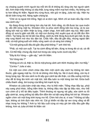 81
nọ choàng quanh mình người kia mỗi khi lối đi không đủ rộng cho hai người sánh
đôi. Anh nhận thấy không có dây thắt, lưng nàng mềm mại hơn nhiều. Họ không nói
to hơn tiếng thì thầm. Ngoài khu rừng thưa, nên giữ im lặng, Julia nói vậy. Hiện họ
đã tới biên rừng nhỏ. Nàng ngăn chàng lại.
“Chớ có ra ngoài trời trống. Ngộ có ai dòm ngó. Mình chỉ an toàn nếu lấp mình
sau cành cây.”
Họ đang đứng dưới bóng lùm cây hạt dẻ. Ánh nắng, dù đã được lọc qua muôn
lá, vẫn đốt nóng mặt họ. Winston nhìn ra phía cánh đồng bên kia rừng, và bị xúc
động bởi một sự kiểm nhận lạ lùng, chậm chạp. Anh biết cảnh này kìa. Một cánh
đồng cỏ xưa bị gặm sát đất, có một con đường nhỏ xuyên qua và có đất đùn lổm
chổm. Tại hàng rào tơi tả bên kia đồng, cành du khẽ đong đưa dưới gió mát, lá cây
nhẹ rung thành mớ như tóc đàn bà. Chắc hẳn, đâu đó gần đây, nhưng ngoài tầm
mắt, có một giòng suối với nhiều vũng xanh có cá vàng bơi chăng ?
“Có một giòng suối đâu đó gần đây phải không ?” anh khẽ hỏi.
“Phải, có một con suối. Tại rìa cánh đồng kế bên, đúng ra trong đó có cá, cá rất
lớn. Có thể thấy chúng vẫy đuôi bơi trong các vũng nước dưới cây liễu.”
“Đây là Xứ Vàng — gần vậy,” anh thì thầm.
“Xứ Vàng nào ?”
“Không có chi cả, thật ra. Đó là một phong cảnh anh thỉnh thoảng nằm mơ thấy.”
“Coikìa !” Julia xì xào.
Có một con chim chích chòe đậu trên một cành cây cách họ không tới năm
thước, gần ngang mặt họ. Có lẽ nó không nhìn thấy họ. Nó ở dưới nắng, còn họ ở
trong bóng rợp. Nó xòe cánh ra rồi xếp gọn cánh lại cẩn thận, cúi đầu xuống một lúc
như để tỏ lòng tôn kính với mặt trời, bắt đầu tuôn ra một tràng bài hót. Giữa buổi
chiều thanh vắng, âm lượng của tiếng hót mạnh kỳ lạ.
Winston và Julia bám chặt vào nhau, như bị thôi miên. Tiếng nhạc tiếp tục, phút
này sang phút khác, bổng trầm khác lạ, không điệu nào lập lại điệu nào, như thể
con chim cố ý trổ tài điêu luyện. Thỉnh thoảng nó ngưng vài giây, xòe cánh ra rồi
gấp cánh lại, xong phồng bộ diều lốm đốm lên và bật vang tiếng hót trở lại. Winston
ngắm chim với một lòng kính trọng mơ hồ. Chim hót cho ai, vì sao ? Không có bầu
bạn, không có tình địch nào nhìn nó. Cái gì khiến nó đậu tại ven rừng vắng và đổ
nhạc trong hư không ? Anh tự hỏi liệu cuối cùng có máy ghi âm dấu đâu gần đây
không. Anh và Julia chỉ khẽ thì thầm với
 