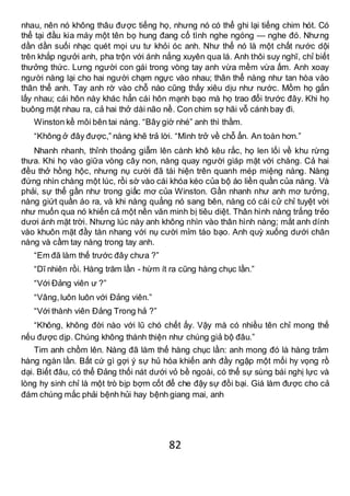 82
nhau, nên nó không thâu được tiếng họ, nhưng nó có thể ghi lại tiếng chim hót. Có
thể tại đầu kia máy một tên bọ hung đang cố tình nghe ngóng — nghe đó. Nhưng
dần dần suối nhạc quét mọi ưu tư khỏi óc anh. Như thể nó là một chất nước dội
trên khắp ngưởi anh, pha trộn với ánh nắng xuyên qua lá. Anh thôi suy nghĩ, chỉ biết
thưởng thức. Lưng người con gái trong vòng tay anh vừa mềm vừa ấm. Anh xoay
người nàng lại cho hai người chạm ngực vào nhau; thân thể nàng như tan hòa vào
thân thể anh. Tay anh rờ vào chỗ nào cũng thấy xiêu dịu như nước. Mồm họ gắn
lấy nhau; cái hôn này khác hẳn cái hôn mạnh bạo mà họ trao đổi trước đây. Khi họ
buông mặt nhau ra, cả hai thở dài não nề. Con chim sợ hãi vỗ cánh bay đi.
Winston kề môi bên tai nàng. “Bây giờ nhé” anh thì thầm.
“Không ở đây được,” nàng khẽ trả lời. “Mình trở về chỗ ẩn. An toàn hơn.”
Nhanh nhanh, thỉnh thoảng giẫm lên cành khô kêu rắc, họ len lối về khu rừng
thưa. Khi họ vào giữa vòng cây non, nàng quay người giáp mặt với chàng. Cả hai
đều thở hồng hộc, nhưng nụ cười đã tái hiện trên quanh mép miệng nàng. Nàng
đứng nhìn chàng một lúc, rồi sờ vào cái khóa kéo của bộ áo liền quần của nàng. Và
phải, sự thể gần như trong giấc mơ của Winston. Gần nhanh như anh mơ tưởng,
nàng giứt quần áo ra, và khi nàng quẳng nó sang bên, nàng có cái cử chỉ tuyệt vời
như muốn qua nó khiến cả một nền văn minh bị tiêu diệt. Thân hình nàng trắng trẻo
dươi ánh mặt trời. Nhưng lúc này anh không nhìn vào thân hình nàng; mắt anh dính
vào khuôn mặt đầy tàn nhang với nụ cười mỉm táo bạo. Anh quỳ xuống dưới chân
nàng và cầm tay nàng trong tay anh.
“Em đã làm thế trước đây chưa ?”
“Dĩ nhiên rồi. Hàng trăm lần - hừm ít ra cũng hàng chục lần.”
“Với Đảng viên ư ?”
“Vâng,luôn luôn với Đảng viên.”
“Với thành viên Đảng Trong hả ?”
“Không, không đời nào với lũ chó chết ấy. Vậy mà có nhiều tên chỉ mong thế
nếu được dịp. Chúng không thánh thiện như chúng giả bộ đâu.”
Tim anh chồm lên. Nàng đã làm thế hàng chục lần: anh mong đó là hàng trăm
hàng ngàn lần. Bất cứ gì gợi ý sự hủ hóa khiến anh đầy ngập một mối hy vọng rồ
dại. Biết đâu, có thể Đảng thối nát dưới vỏ bề ngoài, có thể sự sùng bái nghị lực và
lòng hy sinh chỉ là một trò bịp bợm cốt để che đậy sự đồi bại. Giá làm được cho cả
đám chúng mắc phải bệnh hủi hay bệnh giang mai, anh
 
