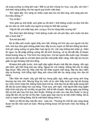 83
sẽ sung sướng ra công làm sao ! Bất cứ gì làm chúng hư mục, suy yếu, xói mòn !
Anh kéo nàng xuống cho hai người quỳ trước mặt nhau.
“Em nghe đây. Em càng có nhiều cuộc dan díu với đàn ông, anh càng yêu em.
Em hiểu không ?”
“Có,rõ lắm.”
“Anh ghét sự tinh khiết, anh ghét sự tốt lành ! Anh không muốn có đức tính tồn
tại nơi nào cả. Anh muốn mọi người ai cũng hư thối tận xương.”
“Vậy thì tốt, em chắc hợp anh, cưng ạ. Em hư hỏng thấu xương cốt.”
“Em thích làm thế không ? Anh không muốn nói với anh đâu: anh muốn nói làm
thế vì thích thế ?”
“Em mê làm thế.”
Đó là điều anh muốn nghe thấy hơn hết. Không chỉ tình yêu con người mà thú
tính, tình dục đơn giản không phân hóa: đấy là sức mạnh có thể làm Đảng tan tành.
Anh ghì nàng xuống cỏ giữa đám huệ dại bị rớt. Lần này không khó khăn gì. Hiện
thì ngực họ đã phập phồng xuống tốc độ bình thường, và họ đã bất đắc dĩ khoan
khoái buông nhau ra. Trời hình như nóng hơn. Cả hai người đều buồn ngủ. Winston
với bộ áo liền quần bị vứt bên đem phủ lên một phần thân nàng. Gần lập tức họ lịm
giấc và ngủ khoảng một nửa tiếng.
Winston tỉnh giấc trước. Anh ngồi dậy ngắm khuôn mặt đầy tàn nhang, vẫn ngủ
yên lành, gối trên lòng bàn tay nàng. Ngoại trừ cái miệng, không thể cho là nàng
đẹp được. Nếu nhìn kỹ, thấy một hai vết nhăn quanh mặt nàng. Mái tóc đen mềm
dày lạ thường. Anh bỗng nghĩ rằng anh chưa biết tên họ nàng cũng như địa chỉ
nàng.
Tấm thân trẻ mạnh, bây giờ bất lực trong giấc ngủ, khêu gợi trong anh lòng
thương hại che chở. Nhưng lòng trìu mến vô tư cảm thấy dưới cây hạt dẻ đương
lúc chim chích chòe hót, không hoàn toàn trở lại. Anh kéo bộ áo liền quần sang bên
để xét bộ sườn trắng mịn của nàng. Thuở xưa, anh nghĩ, một người đàn ông ngắm
thân hình một phụ nữ và thấy nó gợi tình, thế là hết chuyện. Nhưng ngày nay không
thể có tình yêu hay tình dục đơn thuần. Không có cảm xúc nào đơn thuần vì cái gì
cũng lẫn lộn với sợ hãi và thù hận. Cuộc giao hợp của họ là một chiến thắng. Đó là
một cú mạnh chống Đảng. Đó là một hành động chính trị.
“Mình có thể tới đây một lần nữa,” Julia nói. “Thường thì chỗ ẩn nào cũng dùng
được hai lần một cách an toàn. Nhưng không được trở lại trước một, hai tháng, dĩ
nhiên.”
 