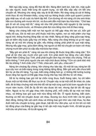 84
Mới ngủ dậy xong, nàng đổi thái độ liền. Nàng đâm lanh lẹn, bận rộn, mặc quần
áo vào người, buộc thắt lưng đỏ quanh bụng, và bắt đầu sắp xếp chi tiết cho
chuyến về. Nhường cho nàng việc này là lẽ tất nhiên. Rõ ràng nàng có cái trí thông
minh thực tế mà Winston thiếu, cùng một sự thông thuộc chốn quê quanh London
góp nhặt sau vô số cuộc du hành tập thể. Con đường về mà nàng chỉ cho anh khác
hẳn con đường anh mượn khi tới, và đưa anh đến một trạm tàu hỏa khác. “Chớ bao
giờ đi với về cùng một lối,” nàng nói như thể phát biểu một nguyên lý đại cương.
Nàng sẽ rời bước trước, và Winston phải đợi nửa tiếng nữa mới đi theo nàng.
Nàng cho chàng biết một nơi hai người có thể gặp nhau khi tan sở, bốn giờ
chiều tối sau. Đó là một con phố thuộc một khu nghèo, nơi có một phiên chợ họp
ngoài trời, thông thường đông đảo và náo nhiệt. Nàng sẽ lảng vảng giữa sạp hàng,
giả vờ kiếm dây buộc giầy hay chỉ khâu. Nếu nàng cho rằng không có gì trở ngại,
nàng sẽ xịt mũi khi chàng lại gần; nếu không chàng phải phớt lờ qua mặt nàng.
Nhưng nếu gặp may, giữa đám đông, hai người có thể nói chuyện an toàn với nhau
chừng mười lăm phút và sắp xếp một bữa hẹn khác.
“Bây giờ em phải đi,” nàng nói sau khi chàng đã thuộc lòng điều nàng dặn.” Em
phải về tới nhà vào mười chín giờ rưỡi. Em phải dành hai tiếng cho Liên Đoàn
Thanh Niên Chống Dục Tính, phải phát truyền đơn hay chi khác cho chúng. Thế có
khốn không ? Anh phủi người cho em một chút được không ? Em có cành khô nhỏ
lẫn tóc không ? Anh chắc chứ ? Thôi, chào anh, anh yêu, chào anh !”
Nàng ôm choàng lấy chàng, hôn chàng như bão táp, rồi một lát sau nàng len lối
qua cây non và biến dạng trong rừng không tiếng động. Đến giờ anh vẫn chưa biết
tên họ và địa chỉ nàng. Tuy sao, biết cũng chẳng hơn gì, vì không thể tưởng tượng
được rằng hai người có thể gặp nhau trong nhà hay trao đổi thư từ với nhau.
Số là họ không bao giờ trở lại chốn rừng thưa. Suốt tháng năm, họ chỉ kiếm
được một cơ hội khác để thực sự ân ái. Chuyện xảy ra tại một chỗ ẩn khác do Julia
biết, đó là tháp chuông một nhà thờ đổ nát tại một vùng quê bị bỏ bom nguyên tử ba
mươi năm trước. Chỗ ẩn ấy tốt khi vào được tới nơi, nhưng đạt tới đó rất nguy
hiểm. Ngoài ra họ chỉ gặp nhau trên đường phố, mỗi chiều tối tại một nơi khác
nhau, và không bao giờ quá một nửa tiếng mỗi lần. Ở ngoài đường, biết cách,
thường có thể nói chuyện được với nhau. Đương lúc đưa mình trên vỉa hè giữa
đám đông, không hẳn sát cánh nhau và không bao giờ nhìn vào mặt nhau, họ đeo
đuổi một câu chuyện lạ lùng, gián đoạn, bật tắt như đèn pha, vụt im lìm khi có một
bộ đồng phục của Đảng lại gần hay ở kế cận một máy truyền hình, rồi bắt lại giữa
một câu vài phút sau, rồi bị cắt ngang tới
 